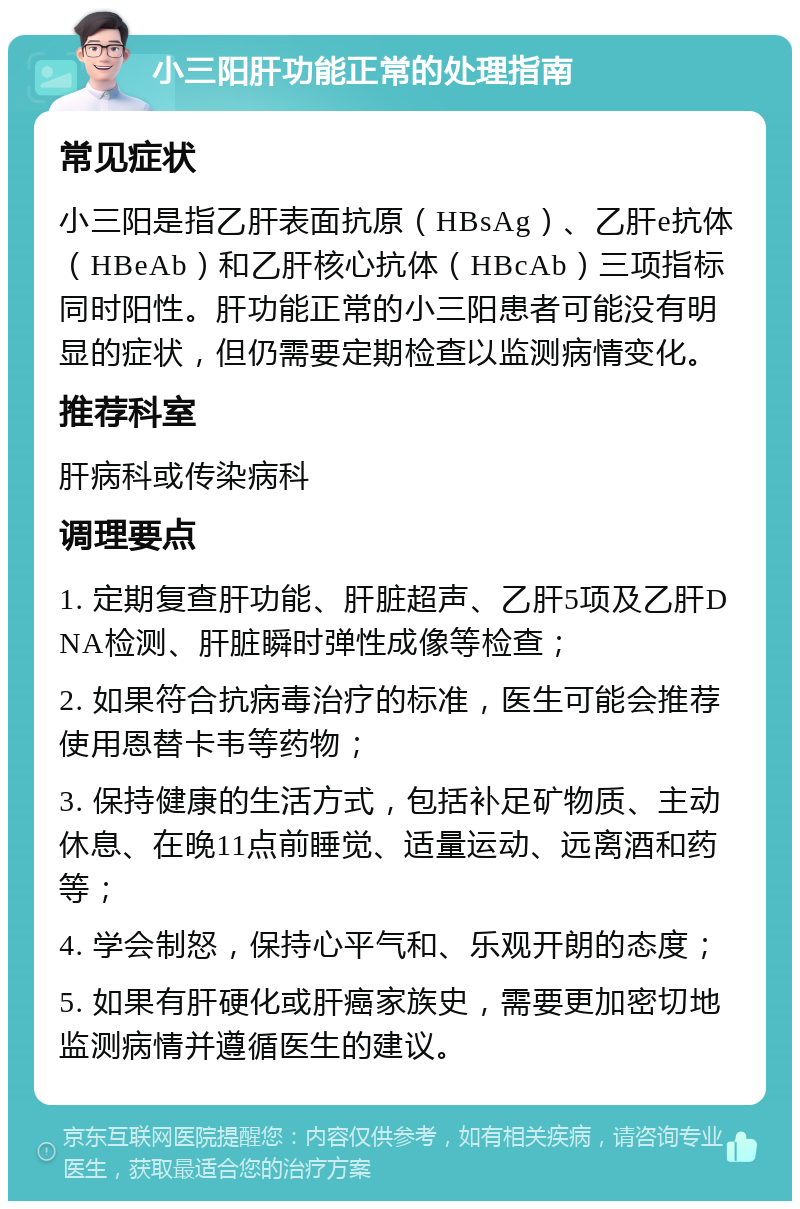 小三阳肝功能正常的处理指南 常见症状 小三阳是指乙肝表面抗原（HBsAg）、乙肝e抗体（HBeAb）和乙肝核心抗体（HBcAb）三项指标同时阳性。肝功能正常的小三阳患者可能没有明显的症状，但仍需要定期检查以监测病情变化。 推荐科室 肝病科或传染病科 调理要点 1. 定期复查肝功能、肝脏超声、乙肝5项及乙肝DNA检测、肝脏瞬时弹性成像等检查； 2. 如果符合抗病毒治疗的标准，医生可能会推荐使用恩替卡韦等药物； 3. 保持健康的生活方式，包括补足矿物质、主动休息、在晚11点前睡觉、适量运动、远离酒和药等； 4. 学会制怒，保持心平气和、乐观开朗的态度； 5. 如果有肝硬化或肝癌家族史，需要更加密切地监测病情并遵循医生的建议。