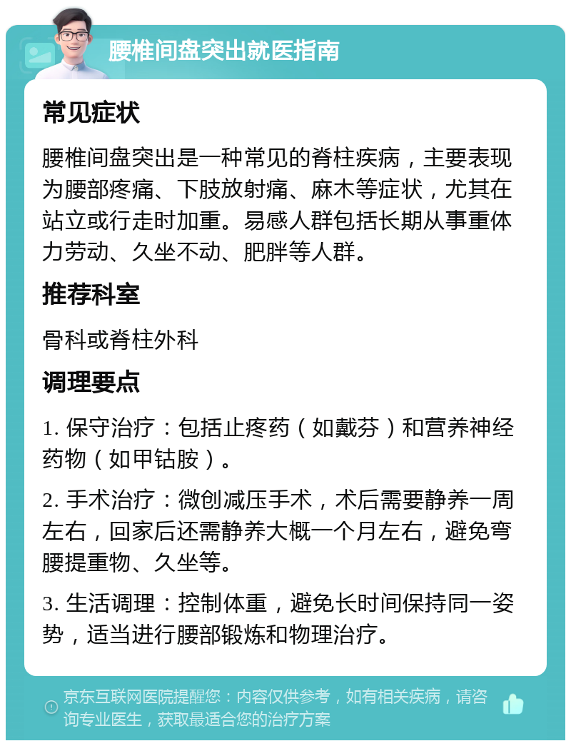 腰椎间盘突出就医指南 常见症状 腰椎间盘突出是一种常见的脊柱疾病，主要表现为腰部疼痛、下肢放射痛、麻木等症状，尤其在站立或行走时加重。易感人群包括长期从事重体力劳动、久坐不动、肥胖等人群。 推荐科室 骨科或脊柱外科 调理要点 1. 保守治疗：包括止疼药（如戴芬）和营养神经药物（如甲钴胺）。 2. 手术治疗：微创减压手术，术后需要静养一周左右，回家后还需静养大概一个月左右，避免弯腰提重物、久坐等。 3. 生活调理：控制体重，避免长时间保持同一姿势，适当进行腰部锻炼和物理治疗。