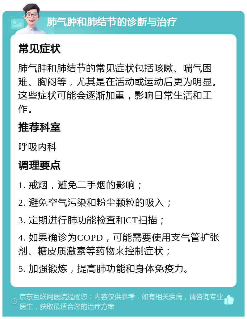 肺气肿和肺结节的诊断与治疗 常见症状 肺气肿和肺结节的常见症状包括咳嗽、喘气困难、胸闷等，尤其是在活动或运动后更为明显。这些症状可能会逐渐加重，影响日常生活和工作。 推荐科室 呼吸内科 调理要点 1. 戒烟，避免二手烟的影响； 2. 避免空气污染和粉尘颗粒的吸入； 3. 定期进行肺功能检查和CT扫描； 4. 如果确诊为COPD，可能需要使用支气管扩张剂、糖皮质激素等药物来控制症状； 5. 加强锻炼，提高肺功能和身体免疫力。