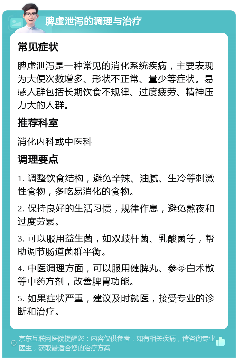 脾虚泄泻的调理与治疗 常见症状 脾虚泄泻是一种常见的消化系统疾病，主要表现为大便次数增多、形状不正常、量少等症状。易感人群包括长期饮食不规律、过度疲劳、精神压力大的人群。 推荐科室 消化内科或中医科 调理要点 1. 调整饮食结构，避免辛辣、油腻、生冷等刺激性食物，多吃易消化的食物。 2. 保持良好的生活习惯，规律作息，避免熬夜和过度劳累。 3. 可以服用益生菌，如双歧杆菌、乳酸菌等，帮助调节肠道菌群平衡。 4. 中医调理方面，可以服用健脾丸、参苓白术散等中药方剂，改善脾胃功能。 5. 如果症状严重，建议及时就医，接受专业的诊断和治疗。