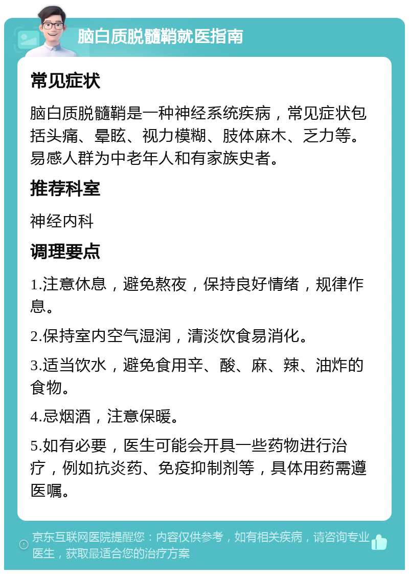 脑白质脱髓鞘就医指南 常见症状 脑白质脱髓鞘是一种神经系统疾病，常见症状包括头痛、晕眩、视力模糊、肢体麻木、乏力等。易感人群为中老年人和有家族史者。 推荐科室 神经内科 调理要点 1.注意休息，避免熬夜，保持良好情绪，规律作息。 2.保持室内空气湿润，清淡饮食易消化。 3.适当饮水，避免食用辛、酸、麻、辣、油炸的食物。 4.忌烟酒，注意保暖。 5.如有必要，医生可能会开具一些药物进行治疗，例如抗炎药、免疫抑制剂等，具体用药需遵医嘱。