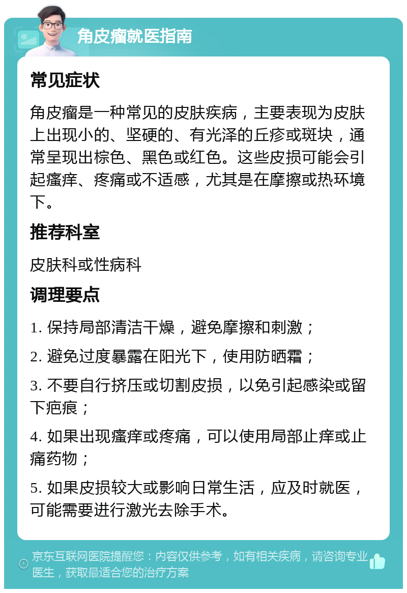 角皮瘤就医指南 常见症状 角皮瘤是一种常见的皮肤疾病，主要表现为皮肤上出现小的、坚硬的、有光泽的丘疹或斑块，通常呈现出棕色、黑色或红色。这些皮损可能会引起瘙痒、疼痛或不适感，尤其是在摩擦或热环境下。 推荐科室 皮肤科或性病科 调理要点 1. 保持局部清洁干燥，避免摩擦和刺激； 2. 避免过度暴露在阳光下，使用防晒霜； 3. 不要自行挤压或切割皮损，以免引起感染或留下疤痕； 4. 如果出现瘙痒或疼痛，可以使用局部止痒或止痛药物； 5. 如果皮损较大或影响日常生活，应及时就医，可能需要进行激光去除手术。