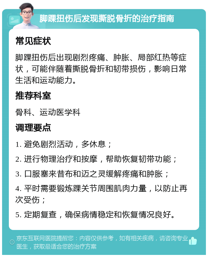 脚踝扭伤后发现撕脱骨折的治疗指南 常见症状 脚踝扭伤后出现剧烈疼痛、肿胀、局部红热等症状，可能伴随着撕脱骨折和韧带损伤，影响日常生活和运动能力。 推荐科室 骨科、运动医学科 调理要点 1. 避免剧烈活动，多休息； 2. 进行物理治疗和按摩，帮助恢复韧带功能； 3. 口服塞来昔布和迈之灵缓解疼痛和肿胀； 4. 平时需要锻炼踝关节周围肌肉力量，以防止再次受伤； 5. 定期复查，确保病情稳定和恢复情况良好。