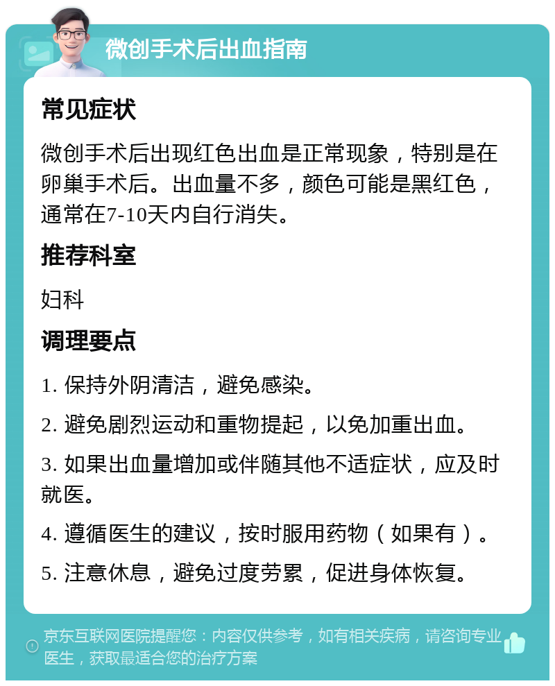 微创手术后出血指南 常见症状 微创手术后出现红色出血是正常现象，特别是在卵巢手术后。出血量不多，颜色可能是黑红色，通常在7-10天内自行消失。 推荐科室 妇科 调理要点 1. 保持外阴清洁，避免感染。 2. 避免剧烈运动和重物提起，以免加重出血。 3. 如果出血量增加或伴随其他不适症状，应及时就医。 4. 遵循医生的建议，按时服用药物（如果有）。 5. 注意休息，避免过度劳累，促进身体恢复。