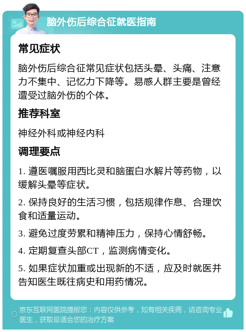 脑外伤后综合征就医指南 常见症状 脑外伤后综合征常见症状包括头晕、头痛、注意力不集中、记忆力下降等。易感人群主要是曾经遭受过脑外伤的个体。 推荐科室 神经外科或神经内科 调理要点 1. 遵医嘱服用西比灵和脑蛋白水解片等药物，以缓解头晕等症状。 2. 保持良好的生活习惯，包括规律作息、合理饮食和适量运动。 3. 避免过度劳累和精神压力，保持心情舒畅。 4. 定期复查头部CT，监测病情变化。 5. 如果症状加重或出现新的不适，应及时就医并告知医生既往病史和用药情况。