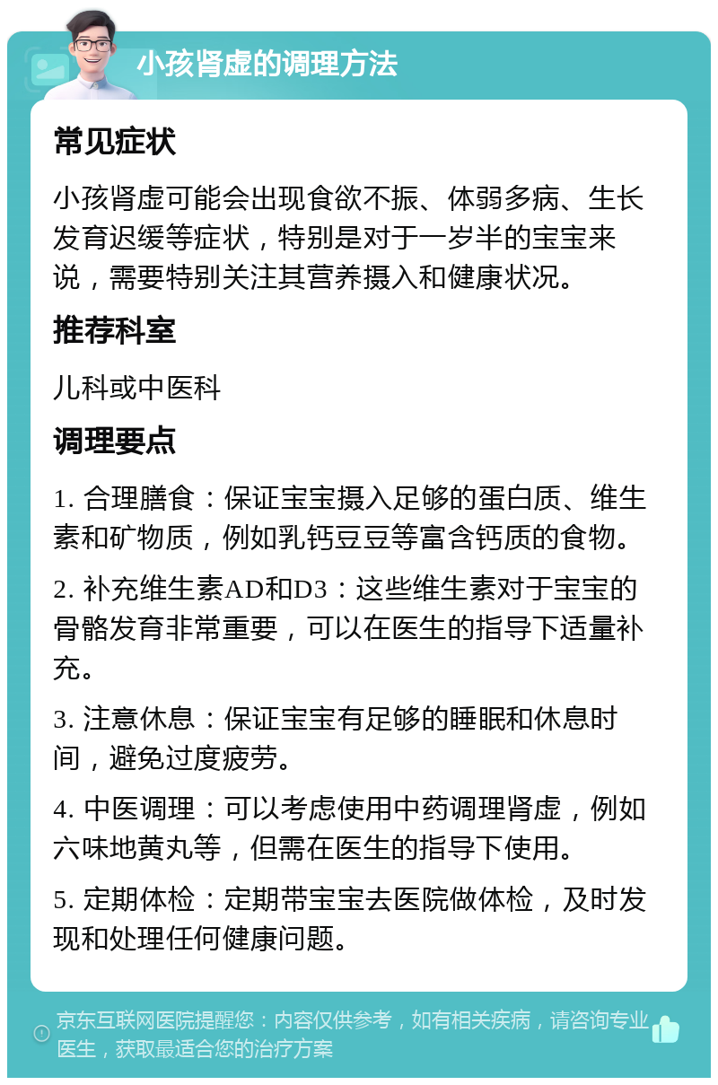 小孩肾虚的调理方法 常见症状 小孩肾虚可能会出现食欲不振、体弱多病、生长发育迟缓等症状，特别是对于一岁半的宝宝来说，需要特别关注其营养摄入和健康状况。 推荐科室 儿科或中医科 调理要点 1. 合理膳食：保证宝宝摄入足够的蛋白质、维生素和矿物质，例如乳钙豆豆等富含钙质的食物。 2. 补充维生素AD和D3：这些维生素对于宝宝的骨骼发育非常重要，可以在医生的指导下适量补充。 3. 注意休息：保证宝宝有足够的睡眠和休息时间，避免过度疲劳。 4. 中医调理：可以考虑使用中药调理肾虚，例如六味地黄丸等，但需在医生的指导下使用。 5. 定期体检：定期带宝宝去医院做体检，及时发现和处理任何健康问题。