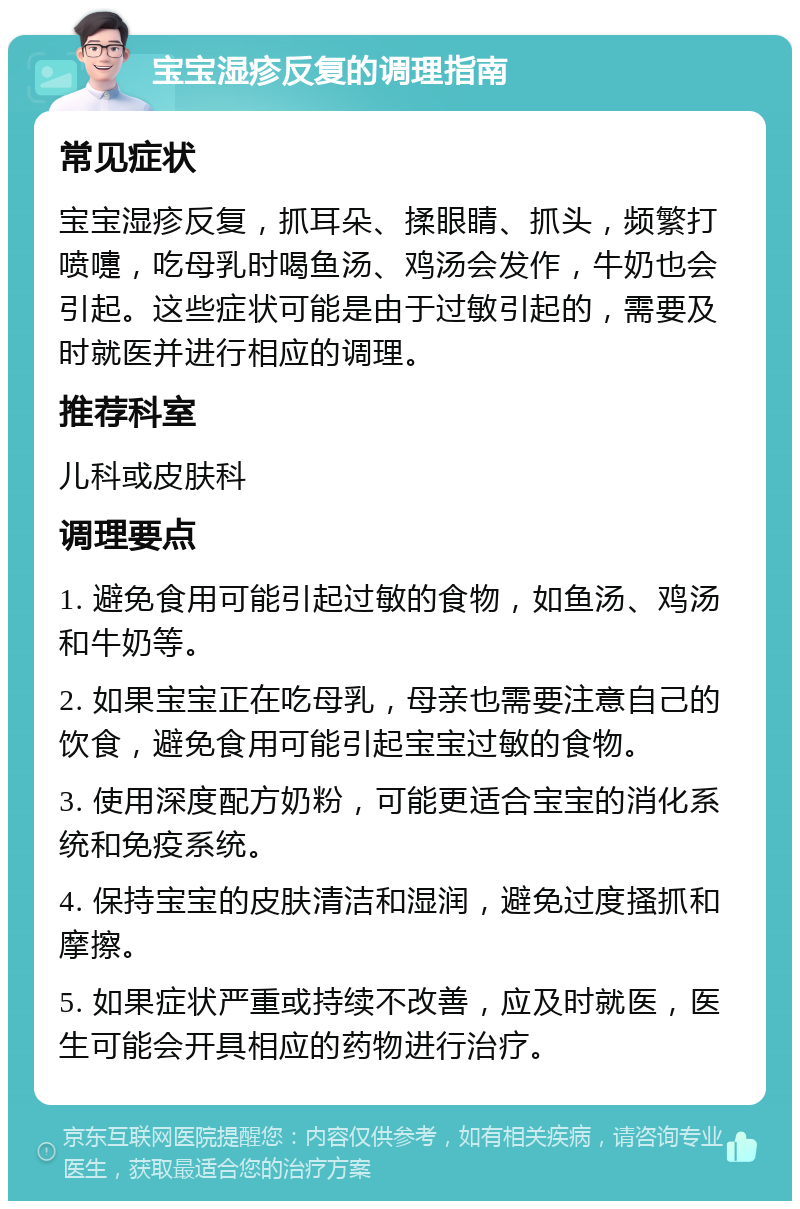 宝宝湿疹反复的调理指南 常见症状 宝宝湿疹反复，抓耳朵、揉眼睛、抓头，频繁打喷嚏，吃母乳时喝鱼汤、鸡汤会发作，牛奶也会引起。这些症状可能是由于过敏引起的，需要及时就医并进行相应的调理。 推荐科室 儿科或皮肤科 调理要点 1. 避免食用可能引起过敏的食物，如鱼汤、鸡汤和牛奶等。 2. 如果宝宝正在吃母乳，母亲也需要注意自己的饮食，避免食用可能引起宝宝过敏的食物。 3. 使用深度配方奶粉，可能更适合宝宝的消化系统和免疫系统。 4. 保持宝宝的皮肤清洁和湿润，避免过度搔抓和摩擦。 5. 如果症状严重或持续不改善，应及时就医，医生可能会开具相应的药物进行治疗。