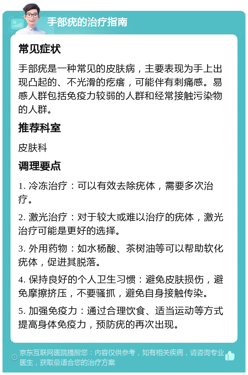 手部疣的治疗指南 常见症状 手部疣是一种常见的皮肤病，主要表现为手上出现凸起的、不光滑的疙瘩，可能伴有刺痛感。易感人群包括免疫力较弱的人群和经常接触污染物的人群。 推荐科室 皮肤科 调理要点 1. 冷冻治疗：可以有效去除疣体，需要多次治疗。 2. 激光治疗：对于较大或难以治疗的疣体，激光治疗可能是更好的选择。 3. 外用药物：如水杨酸、茶树油等可以帮助软化疣体，促进其脱落。 4. 保持良好的个人卫生习惯：避免皮肤损伤，避免摩擦挤压，不要骚抓，避免自身接触传染。 5. 加强免疫力：通过合理饮食、适当运动等方式提高身体免疫力，预防疣的再次出现。