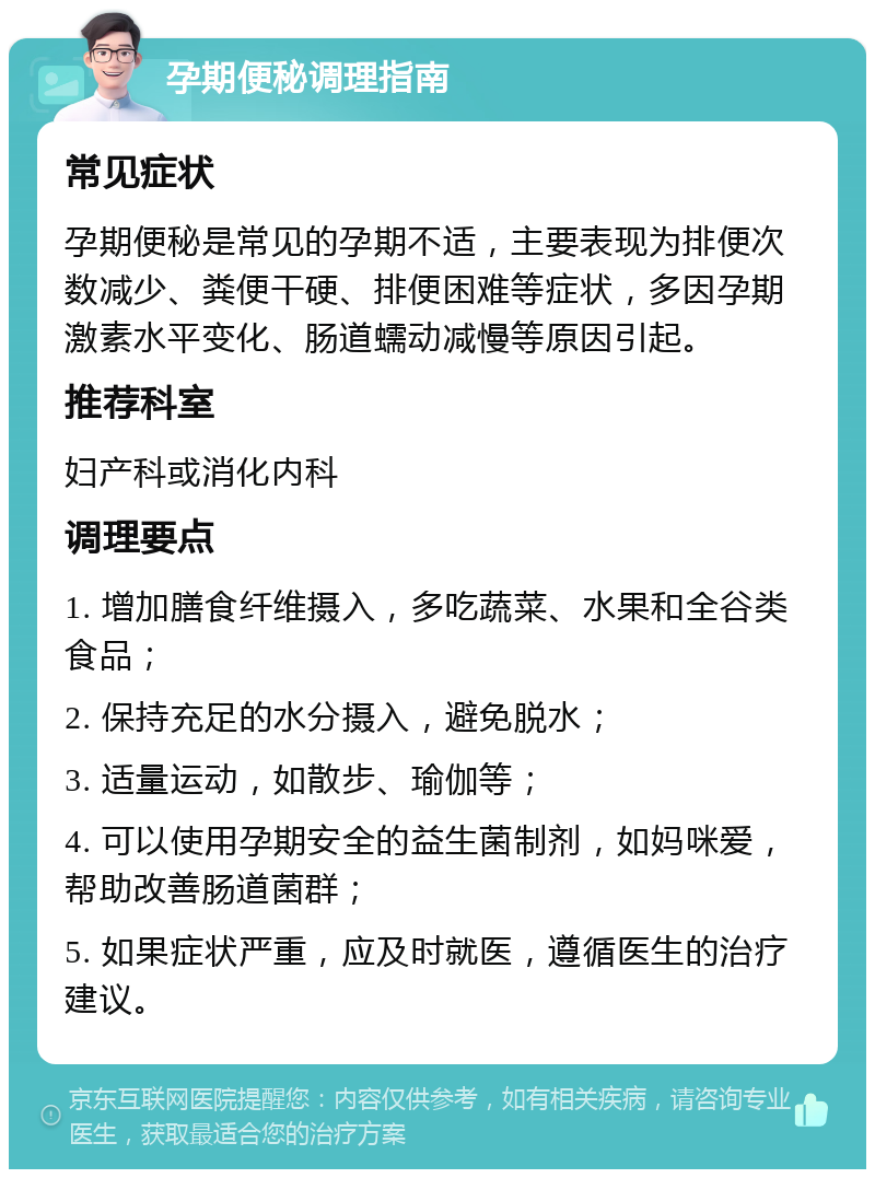 孕期便秘调理指南 常见症状 孕期便秘是常见的孕期不适，主要表现为排便次数减少、粪便干硬、排便困难等症状，多因孕期激素水平变化、肠道蠕动减慢等原因引起。 推荐科室 妇产科或消化内科 调理要点 1. 增加膳食纤维摄入，多吃蔬菜、水果和全谷类食品； 2. 保持充足的水分摄入，避免脱水； 3. 适量运动，如散步、瑜伽等； 4. 可以使用孕期安全的益生菌制剂，如妈咪爱，帮助改善肠道菌群； 5. 如果症状严重，应及时就医，遵循医生的治疗建议。