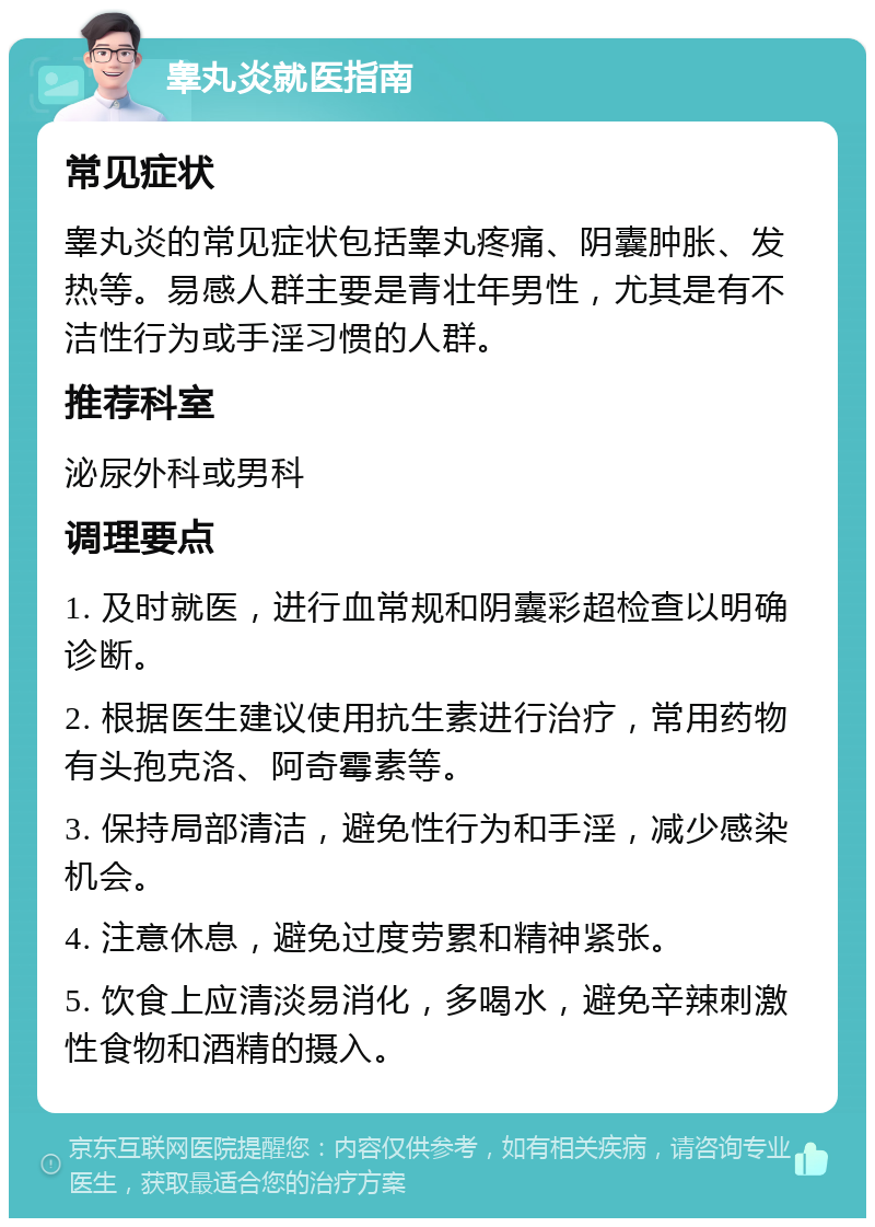 睾丸炎就医指南 常见症状 睾丸炎的常见症状包括睾丸疼痛、阴囊肿胀、发热等。易感人群主要是青壮年男性，尤其是有不洁性行为或手淫习惯的人群。 推荐科室 泌尿外科或男科 调理要点 1. 及时就医，进行血常规和阴囊彩超检查以明确诊断。 2. 根据医生建议使用抗生素进行治疗，常用药物有头孢克洛、阿奇霉素等。 3. 保持局部清洁，避免性行为和手淫，减少感染机会。 4. 注意休息，避免过度劳累和精神紧张。 5. 饮食上应清淡易消化，多喝水，避免辛辣刺激性食物和酒精的摄入。