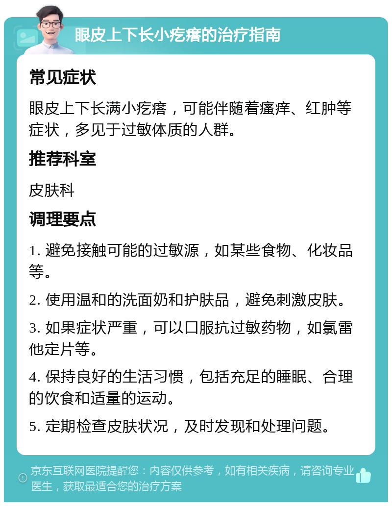 眼皮上下长小疙瘩的治疗指南 常见症状 眼皮上下长满小疙瘩，可能伴随着瘙痒、红肿等症状，多见于过敏体质的人群。 推荐科室 皮肤科 调理要点 1. 避免接触可能的过敏源，如某些食物、化妆品等。 2. 使用温和的洗面奶和护肤品，避免刺激皮肤。 3. 如果症状严重，可以口服抗过敏药物，如氯雷他定片等。 4. 保持良好的生活习惯，包括充足的睡眠、合理的饮食和适量的运动。 5. 定期检查皮肤状况，及时发现和处理问题。