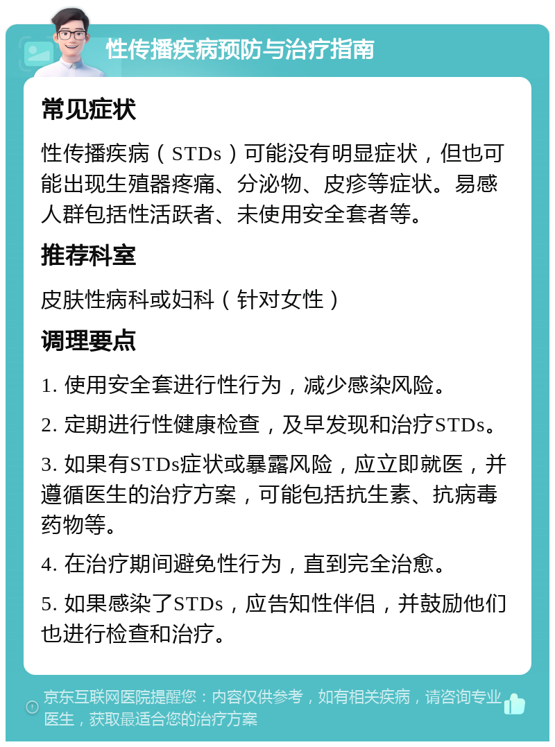 性传播疾病预防与治疗指南 常见症状 性传播疾病（STDs）可能没有明显症状，但也可能出现生殖器疼痛、分泌物、皮疹等症状。易感人群包括性活跃者、未使用安全套者等。 推荐科室 皮肤性病科或妇科（针对女性） 调理要点 1. 使用安全套进行性行为，减少感染风险。 2. 定期进行性健康检查，及早发现和治疗STDs。 3. 如果有STDs症状或暴露风险，应立即就医，并遵循医生的治疗方案，可能包括抗生素、抗病毒药物等。 4. 在治疗期间避免性行为，直到完全治愈。 5. 如果感染了STDs，应告知性伴侣，并鼓励他们也进行检查和治疗。