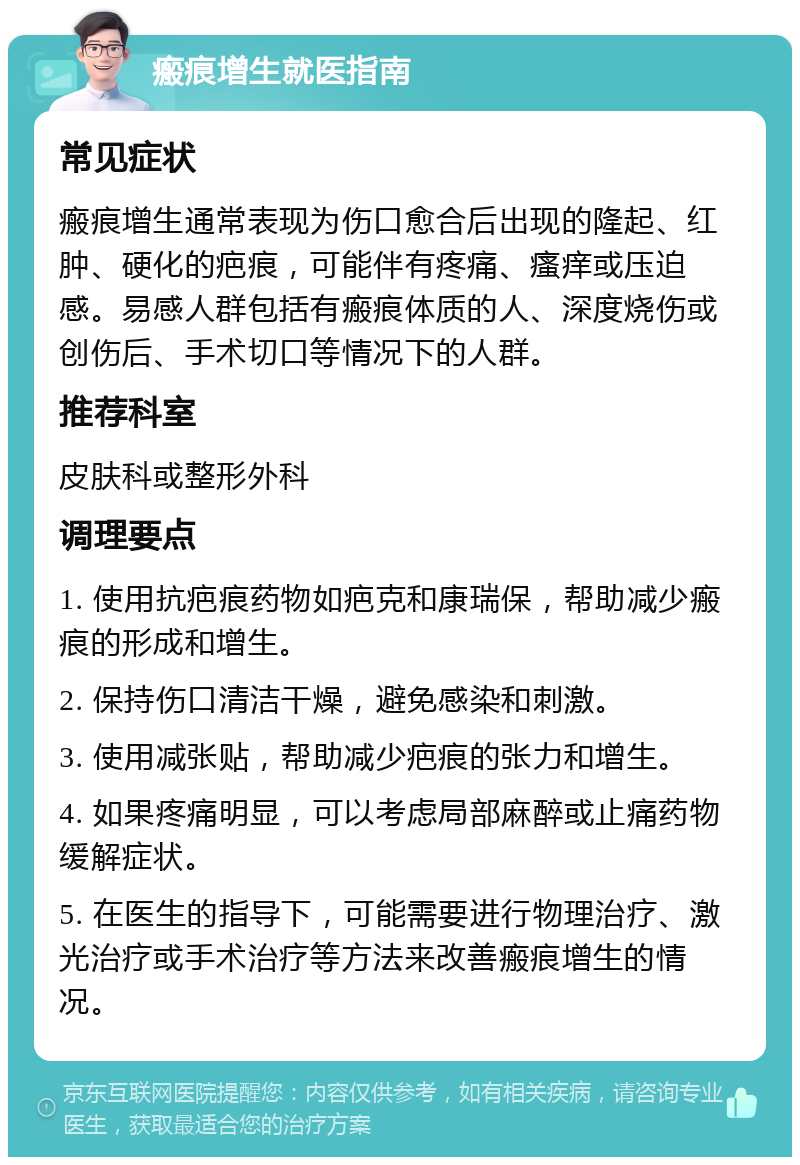 瘢痕增生就医指南 常见症状 瘢痕增生通常表现为伤口愈合后出现的隆起、红肿、硬化的疤痕，可能伴有疼痛、瘙痒或压迫感。易感人群包括有瘢痕体质的人、深度烧伤或创伤后、手术切口等情况下的人群。 推荐科室 皮肤科或整形外科 调理要点 1. 使用抗疤痕药物如疤克和康瑞保，帮助减少瘢痕的形成和增生。 2. 保持伤口清洁干燥，避免感染和刺激。 3. 使用减张贴，帮助减少疤痕的张力和增生。 4. 如果疼痛明显，可以考虑局部麻醉或止痛药物缓解症状。 5. 在医生的指导下，可能需要进行物理治疗、激光治疗或手术治疗等方法来改善瘢痕增生的情况。