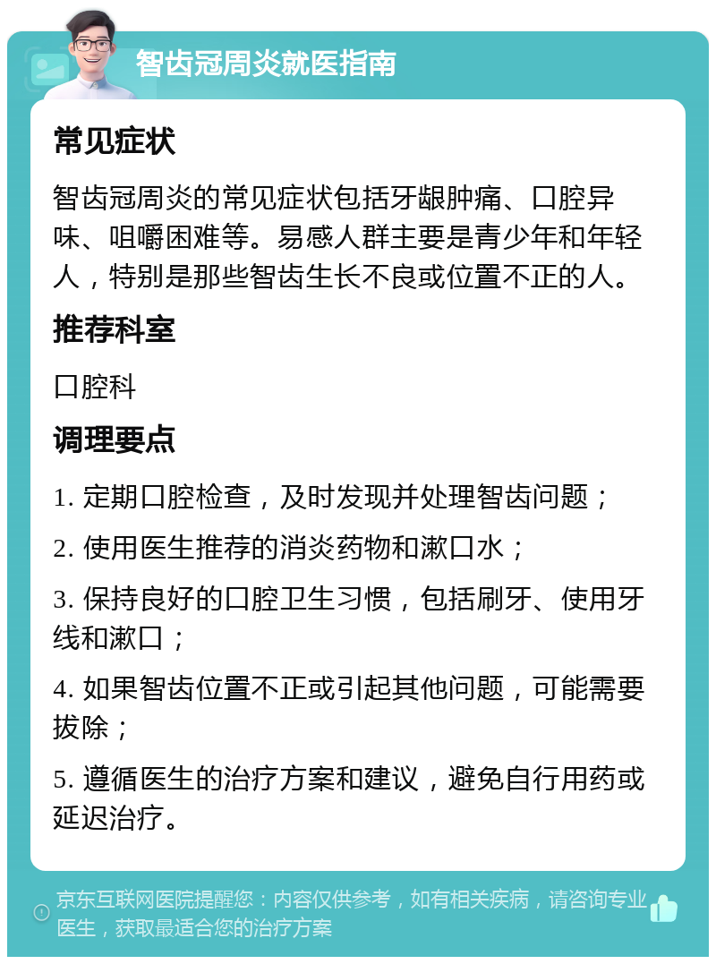 智齿冠周炎就医指南 常见症状 智齿冠周炎的常见症状包括牙龈肿痛、口腔异味、咀嚼困难等。易感人群主要是青少年和年轻人，特别是那些智齿生长不良或位置不正的人。 推荐科室 口腔科 调理要点 1. 定期口腔检查，及时发现并处理智齿问题； 2. 使用医生推荐的消炎药物和漱口水； 3. 保持良好的口腔卫生习惯，包括刷牙、使用牙线和漱口； 4. 如果智齿位置不正或引起其他问题，可能需要拔除； 5. 遵循医生的治疗方案和建议，避免自行用药或延迟治疗。