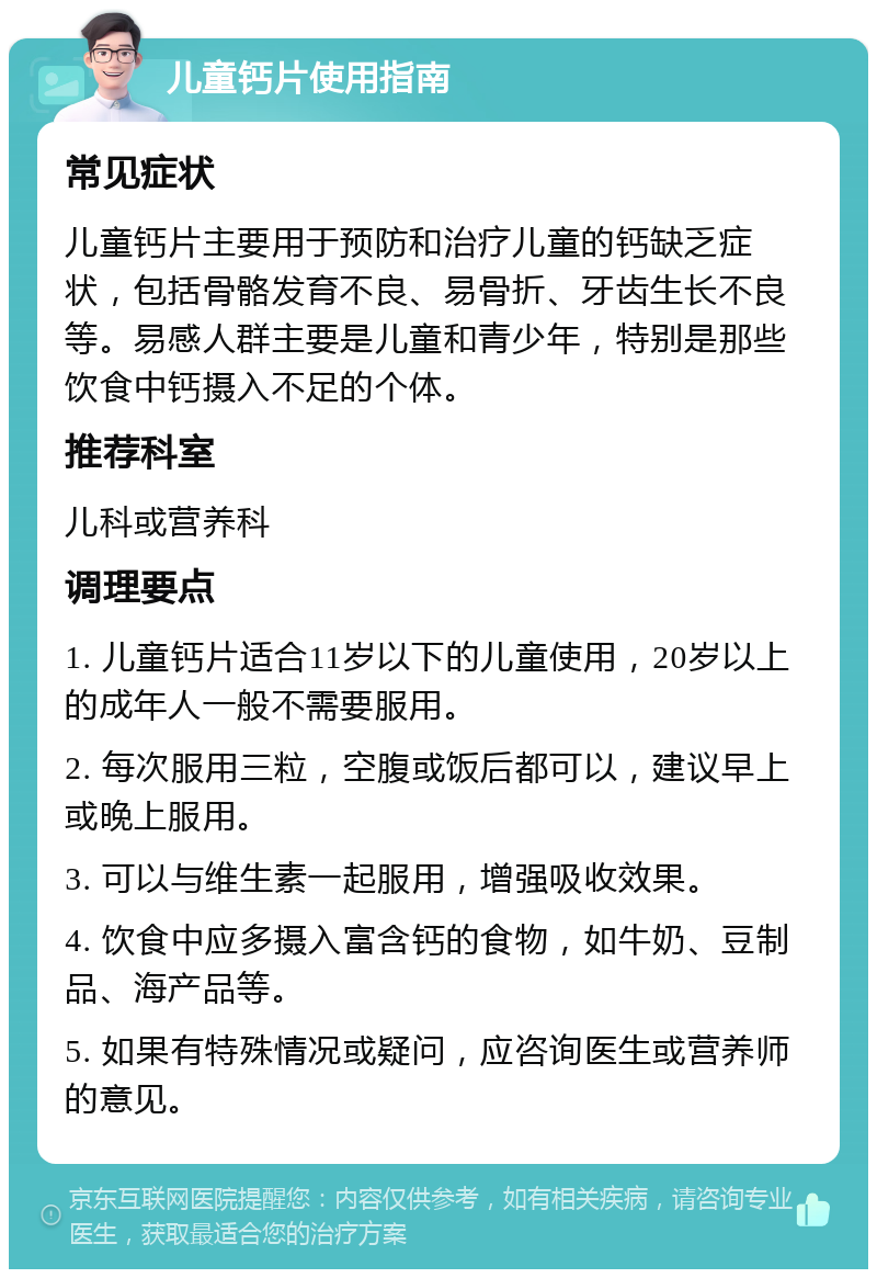 儿童钙片使用指南 常见症状 儿童钙片主要用于预防和治疗儿童的钙缺乏症状，包括骨骼发育不良、易骨折、牙齿生长不良等。易感人群主要是儿童和青少年，特别是那些饮食中钙摄入不足的个体。 推荐科室 儿科或营养科 调理要点 1. 儿童钙片适合11岁以下的儿童使用，20岁以上的成年人一般不需要服用。 2. 每次服用三粒，空腹或饭后都可以，建议早上或晚上服用。 3. 可以与维生素一起服用，增强吸收效果。 4. 饮食中应多摄入富含钙的食物，如牛奶、豆制品、海产品等。 5. 如果有特殊情况或疑问，应咨询医生或营养师的意见。