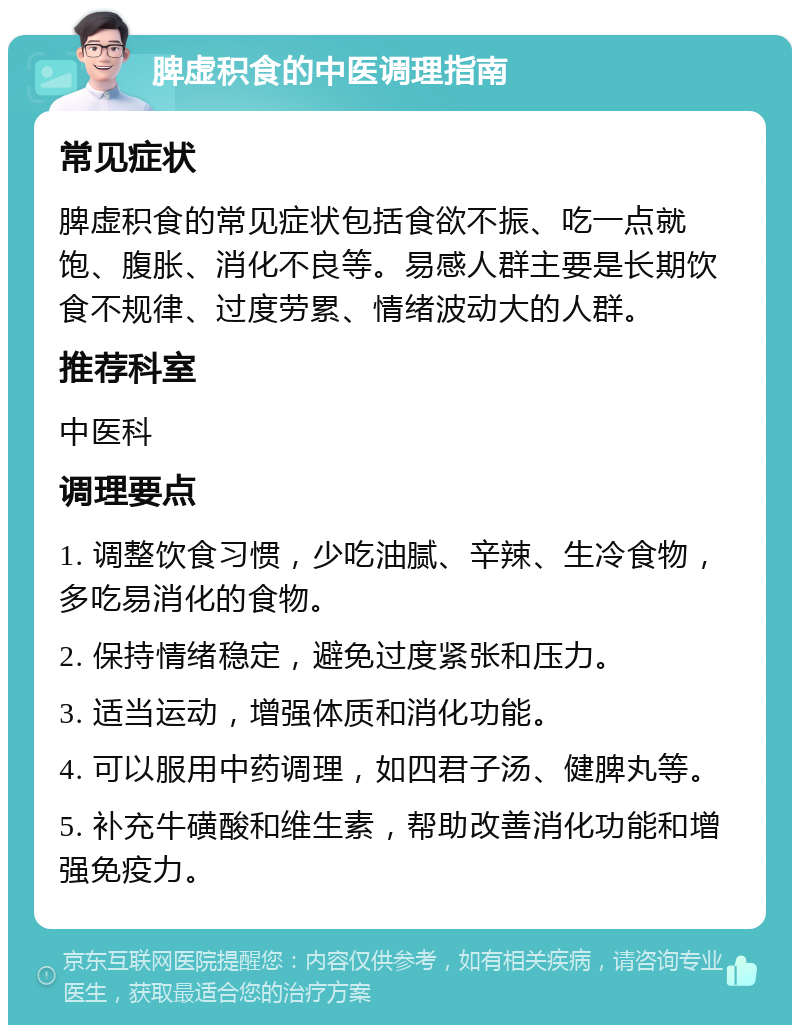 脾虚积食的中医调理指南 常见症状 脾虚积食的常见症状包括食欲不振、吃一点就饱、腹胀、消化不良等。易感人群主要是长期饮食不规律、过度劳累、情绪波动大的人群。 推荐科室 中医科 调理要点 1. 调整饮食习惯，少吃油腻、辛辣、生冷食物，多吃易消化的食物。 2. 保持情绪稳定，避免过度紧张和压力。 3. 适当运动，增强体质和消化功能。 4. 可以服用中药调理，如四君子汤、健脾丸等。 5. 补充牛磺酸和维生素，帮助改善消化功能和增强免疫力。