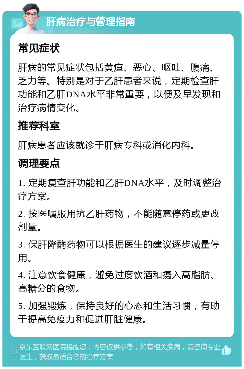 肝病治疗与管理指南 常见症状 肝病的常见症状包括黄疸、恶心、呕吐、腹痛、乏力等。特别是对于乙肝患者来说，定期检查肝功能和乙肝DNA水平非常重要，以便及早发现和治疗病情变化。 推荐科室 肝病患者应该就诊于肝病专科或消化内科。 调理要点 1. 定期复查肝功能和乙肝DNA水平，及时调整治疗方案。 2. 按医嘱服用抗乙肝药物，不能随意停药或更改剂量。 3. 保肝降酶药物可以根据医生的建议逐步减量停用。 4. 注意饮食健康，避免过度饮酒和摄入高脂肪、高糖分的食物。 5. 加强锻炼，保持良好的心态和生活习惯，有助于提高免疫力和促进肝脏健康。