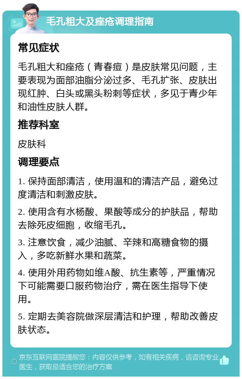 毛孔粗大及痤疮调理指南 常见症状 毛孔粗大和痤疮（青春痘）是皮肤常见问题，主要表现为面部油脂分泌过多、毛孔扩张、皮肤出现红肿、白头或黑头粉刺等症状，多见于青少年和油性皮肤人群。 推荐科室 皮肤科 调理要点 1. 保持面部清洁，使用温和的清洁产品，避免过度清洁和刺激皮肤。 2. 使用含有水杨酸、果酸等成分的护肤品，帮助去除死皮细胞，收缩毛孔。 3. 注意饮食，减少油腻、辛辣和高糖食物的摄入，多吃新鲜水果和蔬菜。 4. 使用外用药物如维A酸、抗生素等，严重情况下可能需要口服药物治疗，需在医生指导下使用。 5. 定期去美容院做深层清洁和护理，帮助改善皮肤状态。