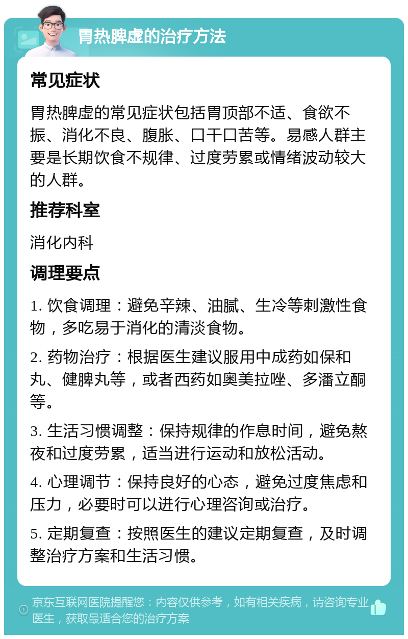 胃热脾虚的治疗方法 常见症状 胃热脾虚的常见症状包括胃顶部不适、食欲不振、消化不良、腹胀、口干口苦等。易感人群主要是长期饮食不规律、过度劳累或情绪波动较大的人群。 推荐科室 消化内科 调理要点 1. 饮食调理：避免辛辣、油腻、生冷等刺激性食物，多吃易于消化的清淡食物。 2. 药物治疗：根据医生建议服用中成药如保和丸、健脾丸等，或者西药如奥美拉唑、多潘立酮等。 3. 生活习惯调整：保持规律的作息时间，避免熬夜和过度劳累，适当进行运动和放松活动。 4. 心理调节：保持良好的心态，避免过度焦虑和压力，必要时可以进行心理咨询或治疗。 5. 定期复查：按照医生的建议定期复查，及时调整治疗方案和生活习惯。