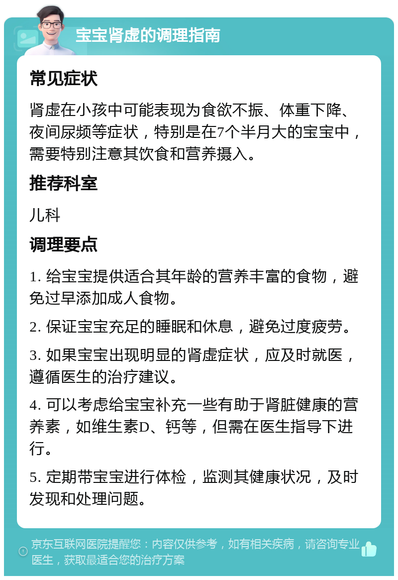 宝宝肾虚的调理指南 常见症状 肾虚在小孩中可能表现为食欲不振、体重下降、夜间尿频等症状，特别是在7个半月大的宝宝中，需要特别注意其饮食和营养摄入。 推荐科室 儿科 调理要点 1. 给宝宝提供适合其年龄的营养丰富的食物，避免过早添加成人食物。 2. 保证宝宝充足的睡眠和休息，避免过度疲劳。 3. 如果宝宝出现明显的肾虚症状，应及时就医，遵循医生的治疗建议。 4. 可以考虑给宝宝补充一些有助于肾脏健康的营养素，如维生素D、钙等，但需在医生指导下进行。 5. 定期带宝宝进行体检，监测其健康状况，及时发现和处理问题。