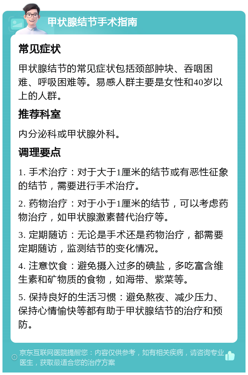 甲状腺结节手术指南 常见症状 甲状腺结节的常见症状包括颈部肿块、吞咽困难、呼吸困难等。易感人群主要是女性和40岁以上的人群。 推荐科室 内分泌科或甲状腺外科。 调理要点 1. 手术治疗：对于大于1厘米的结节或有恶性征象的结节，需要进行手术治疗。 2. 药物治疗：对于小于1厘米的结节，可以考虑药物治疗，如甲状腺激素替代治疗等。 3. 定期随访：无论是手术还是药物治疗，都需要定期随访，监测结节的变化情况。 4. 注意饮食：避免摄入过多的碘盐，多吃富含维生素和矿物质的食物，如海带、紫菜等。 5. 保持良好的生活习惯：避免熬夜、减少压力、保持心情愉快等都有助于甲状腺结节的治疗和预防。