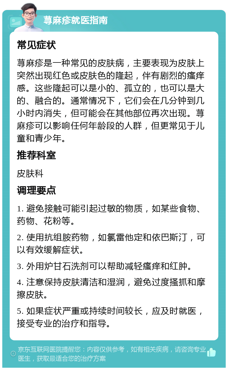 荨麻疹就医指南 常见症状 荨麻疹是一种常见的皮肤病，主要表现为皮肤上突然出现红色或皮肤色的隆起，伴有剧烈的瘙痒感。这些隆起可以是小的、孤立的，也可以是大的、融合的。通常情况下，它们会在几分钟到几小时内消失，但可能会在其他部位再次出现。荨麻疹可以影响任何年龄段的人群，但更常见于儿童和青少年。 推荐科室 皮肤科 调理要点 1. 避免接触可能引起过敏的物质，如某些食物、药物、花粉等。 2. 使用抗组胺药物，如氯雷他定和依巴斯汀，可以有效缓解症状。 3. 外用炉甘石洗剂可以帮助减轻瘙痒和红肿。 4. 注意保持皮肤清洁和湿润，避免过度搔抓和摩擦皮肤。 5. 如果症状严重或持续时间较长，应及时就医，接受专业的治疗和指导。