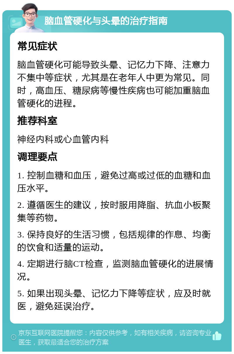 脑血管硬化与头晕的治疗指南 常见症状 脑血管硬化可能导致头晕、记忆力下降、注意力不集中等症状，尤其是在老年人中更为常见。同时，高血压、糖尿病等慢性疾病也可能加重脑血管硬化的进程。 推荐科室 神经内科或心血管内科 调理要点 1. 控制血糖和血压，避免过高或过低的血糖和血压水平。 2. 遵循医生的建议，按时服用降脂、抗血小板聚集等药物。 3. 保持良好的生活习惯，包括规律的作息、均衡的饮食和适量的运动。 4. 定期进行脑CT检查，监测脑血管硬化的进展情况。 5. 如果出现头晕、记忆力下降等症状，应及时就医，避免延误治疗。