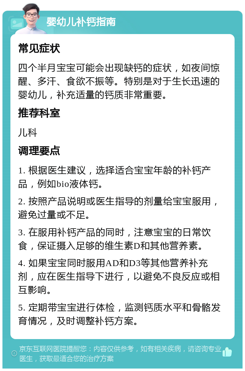 婴幼儿补钙指南 常见症状 四个半月宝宝可能会出现缺钙的症状，如夜间惊醒、多汗、食欲不振等。特别是对于生长迅速的婴幼儿，补充适量的钙质非常重要。 推荐科室 儿科 调理要点 1. 根据医生建议，选择适合宝宝年龄的补钙产品，例如bio液体钙。 2. 按照产品说明或医生指导的剂量给宝宝服用，避免过量或不足。 3. 在服用补钙产品的同时，注意宝宝的日常饮食，保证摄入足够的维生素D和其他营养素。 4. 如果宝宝同时服用AD和D3等其他营养补充剂，应在医生指导下进行，以避免不良反应或相互影响。 5. 定期带宝宝进行体检，监测钙质水平和骨骼发育情况，及时调整补钙方案。