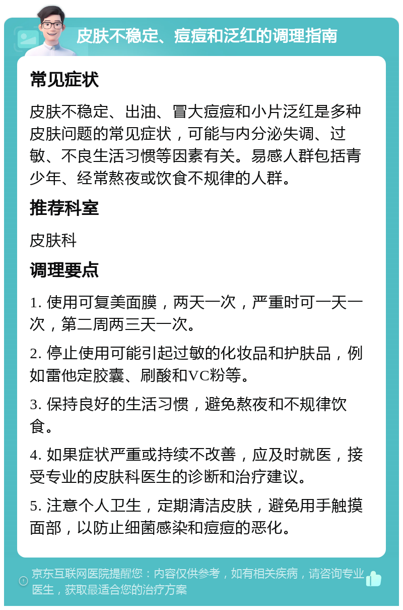 皮肤不稳定、痘痘和泛红的调理指南 常见症状 皮肤不稳定、出油、冒大痘痘和小片泛红是多种皮肤问题的常见症状，可能与内分泌失调、过敏、不良生活习惯等因素有关。易感人群包括青少年、经常熬夜或饮食不规律的人群。 推荐科室 皮肤科 调理要点 1. 使用可复美面膜，两天一次，严重时可一天一次，第二周两三天一次。 2. 停止使用可能引起过敏的化妆品和护肤品，例如雷他定胶囊、刷酸和VC粉等。 3. 保持良好的生活习惯，避免熬夜和不规律饮食。 4. 如果症状严重或持续不改善，应及时就医，接受专业的皮肤科医生的诊断和治疗建议。 5. 注意个人卫生，定期清洁皮肤，避免用手触摸面部，以防止细菌感染和痘痘的恶化。