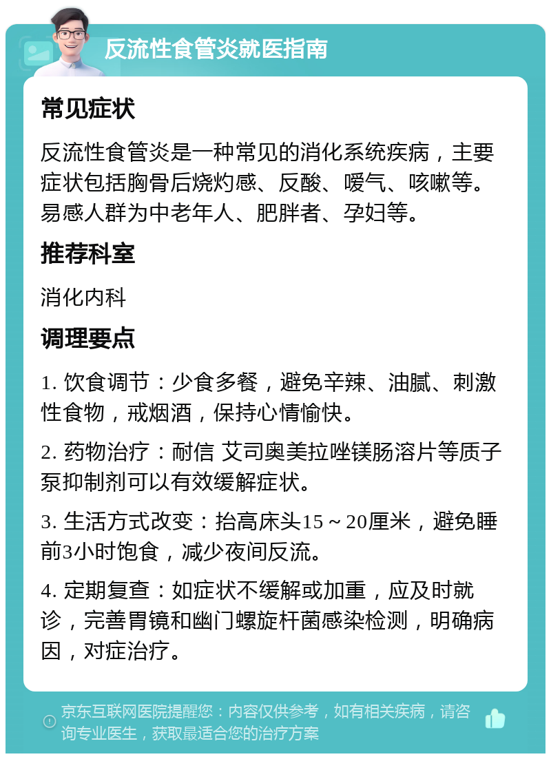 反流性食管炎就医指南 常见症状 反流性食管炎是一种常见的消化系统疾病，主要症状包括胸骨后烧灼感、反酸、嗳气、咳嗽等。易感人群为中老年人、肥胖者、孕妇等。 推荐科室 消化内科 调理要点 1. 饮食调节：少食多餐，避免辛辣、油腻、刺激性食物，戒烟酒，保持心情愉快。 2. 药物治疗：耐信 艾司奥美拉唑镁肠溶片等质子泵抑制剂可以有效缓解症状。 3. 生活方式改变：抬高床头15～20厘米，避免睡前3小时饱食，减少夜间反流。 4. 定期复查：如症状不缓解或加重，应及时就诊，完善胃镜和幽门螺旋杆菌感染检测，明确病因，对症治疗。