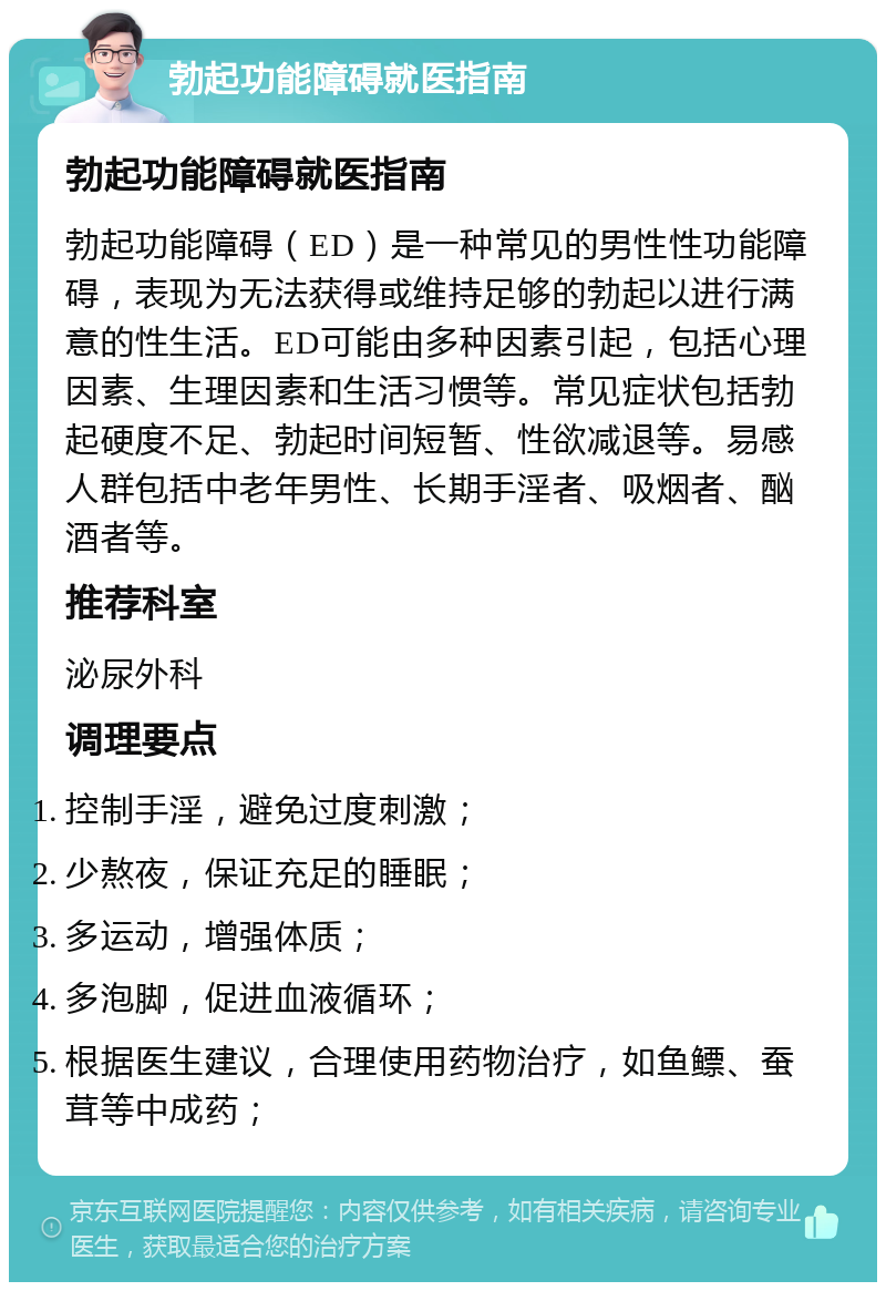 勃起功能障碍就医指南 勃起功能障碍就医指南 勃起功能障碍（ED）是一种常见的男性性功能障碍，表现为无法获得或维持足够的勃起以进行满意的性生活。ED可能由多种因素引起，包括心理因素、生理因素和生活习惯等。常见症状包括勃起硬度不足、勃起时间短暂、性欲减退等。易感人群包括中老年男性、长期手淫者、吸烟者、酗酒者等。 推荐科室 泌尿外科 调理要点 控制手淫，避免过度刺激； 少熬夜，保证充足的睡眠； 多运动，增强体质； 多泡脚，促进血液循环； 根据医生建议，合理使用药物治疗，如鱼鳔、蚕茸等中成药；