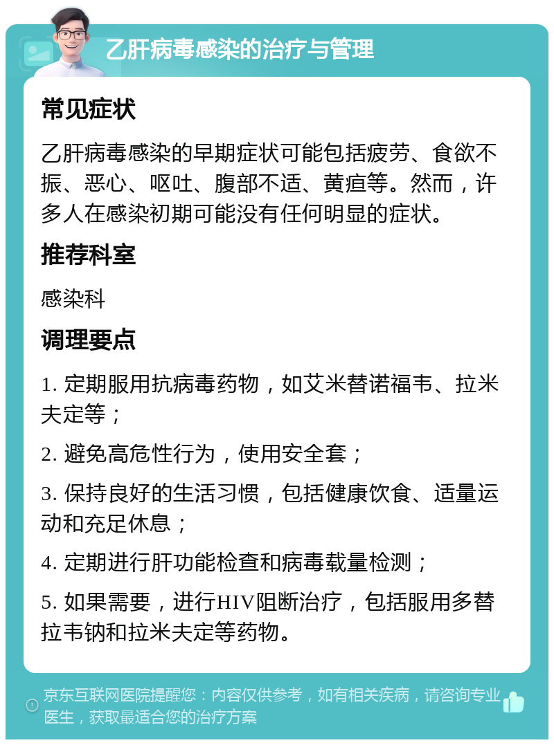 乙肝病毒感染的治疗与管理 常见症状 乙肝病毒感染的早期症状可能包括疲劳、食欲不振、恶心、呕吐、腹部不适、黄疸等。然而，许多人在感染初期可能没有任何明显的症状。 推荐科室 感染科 调理要点 1. 定期服用抗病毒药物，如艾米替诺福韦、拉米夫定等； 2. 避免高危性行为，使用安全套； 3. 保持良好的生活习惯，包括健康饮食、适量运动和充足休息； 4. 定期进行肝功能检查和病毒载量检测； 5. 如果需要，进行HIV阻断治疗，包括服用多替拉韦钠和拉米夫定等药物。