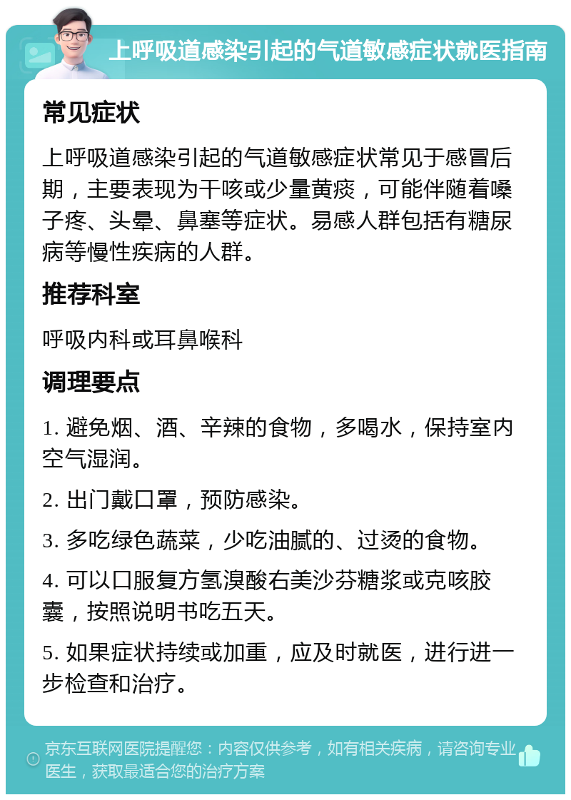 上呼吸道感染引起的气道敏感症状就医指南 常见症状 上呼吸道感染引起的气道敏感症状常见于感冒后期，主要表现为干咳或少量黄痰，可能伴随着嗓子疼、头晕、鼻塞等症状。易感人群包括有糖尿病等慢性疾病的人群。 推荐科室 呼吸内科或耳鼻喉科 调理要点 1. 避免烟、酒、辛辣的食物，多喝水，保持室内空气湿润。 2. 出门戴口罩，预防感染。 3. 多吃绿色蔬菜，少吃油腻的、过烫的食物。 4. 可以口服复方氢溴酸右美沙芬糖浆或克咳胶囊，按照说明书吃五天。 5. 如果症状持续或加重，应及时就医，进行进一步检查和治疗。