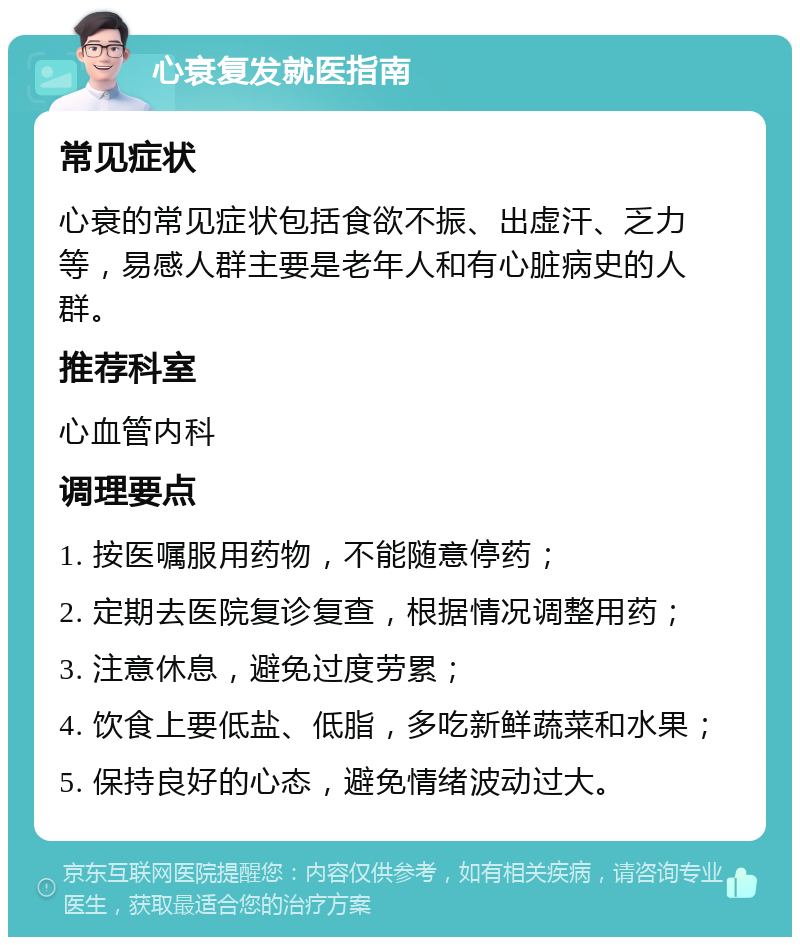 心衰复发就医指南 常见症状 心衰的常见症状包括食欲不振、出虚汗、乏力等，易感人群主要是老年人和有心脏病史的人群。 推荐科室 心血管内科 调理要点 1. 按医嘱服用药物，不能随意停药； 2. 定期去医院复诊复查，根据情况调整用药； 3. 注意休息，避免过度劳累； 4. 饮食上要低盐、低脂，多吃新鲜蔬菜和水果； 5. 保持良好的心态，避免情绪波动过大。