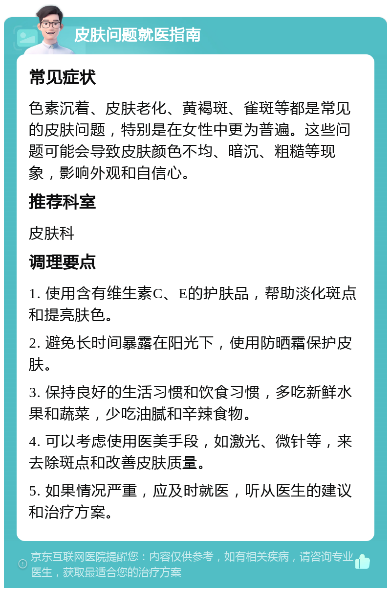 皮肤问题就医指南 常见症状 色素沉着、皮肤老化、黄褐斑、雀斑等都是常见的皮肤问题，特别是在女性中更为普遍。这些问题可能会导致皮肤颜色不均、暗沉、粗糙等现象，影响外观和自信心。 推荐科室 皮肤科 调理要点 1. 使用含有维生素C、E的护肤品，帮助淡化斑点和提亮肤色。 2. 避免长时间暴露在阳光下，使用防晒霜保护皮肤。 3. 保持良好的生活习惯和饮食习惯，多吃新鲜水果和蔬菜，少吃油腻和辛辣食物。 4. 可以考虑使用医美手段，如激光、微针等，来去除斑点和改善皮肤质量。 5. 如果情况严重，应及时就医，听从医生的建议和治疗方案。