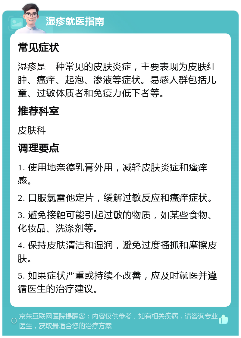 湿疹就医指南 常见症状 湿疹是一种常见的皮肤炎症，主要表现为皮肤红肿、瘙痒、起泡、渗液等症状。易感人群包括儿童、过敏体质者和免疫力低下者等。 推荐科室 皮肤科 调理要点 1. 使用地奈德乳膏外用，减轻皮肤炎症和瘙痒感。 2. 口服氯雷他定片，缓解过敏反应和瘙痒症状。 3. 避免接触可能引起过敏的物质，如某些食物、化妆品、洗涤剂等。 4. 保持皮肤清洁和湿润，避免过度搔抓和摩擦皮肤。 5. 如果症状严重或持续不改善，应及时就医并遵循医生的治疗建议。