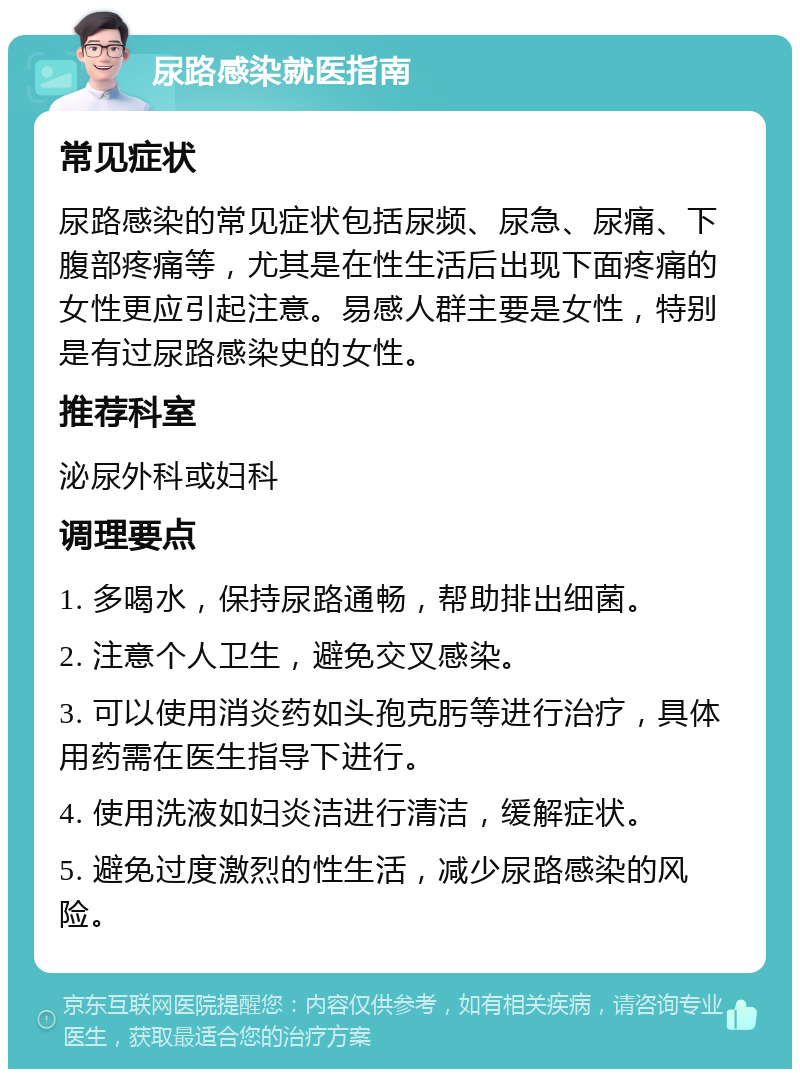 尿路感染就医指南 常见症状 尿路感染的常见症状包括尿频、尿急、尿痛、下腹部疼痛等，尤其是在性生活后出现下面疼痛的女性更应引起注意。易感人群主要是女性，特别是有过尿路感染史的女性。 推荐科室 泌尿外科或妇科 调理要点 1. 多喝水，保持尿路通畅，帮助排出细菌。 2. 注意个人卫生，避免交叉感染。 3. 可以使用消炎药如头孢克肟等进行治疗，具体用药需在医生指导下进行。 4. 使用洗液如妇炎洁进行清洁，缓解症状。 5. 避免过度激烈的性生活，减少尿路感染的风险。