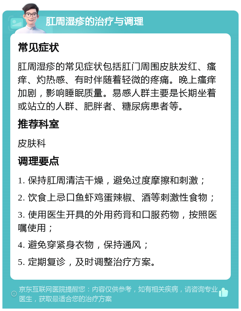 肛周湿疹的治疗与调理 常见症状 肛周湿疹的常见症状包括肛门周围皮肤发红、瘙痒、灼热感、有时伴随着轻微的疼痛。晚上瘙痒加剧，影响睡眠质量。易感人群主要是长期坐着或站立的人群、肥胖者、糖尿病患者等。 推荐科室 皮肤科 调理要点 1. 保持肛周清洁干燥，避免过度摩擦和刺激； 2. 饮食上忌口鱼虾鸡蛋辣椒、酒等刺激性食物； 3. 使用医生开具的外用药膏和口服药物，按照医嘱使用； 4. 避免穿紧身衣物，保持通风； 5. 定期复诊，及时调整治疗方案。