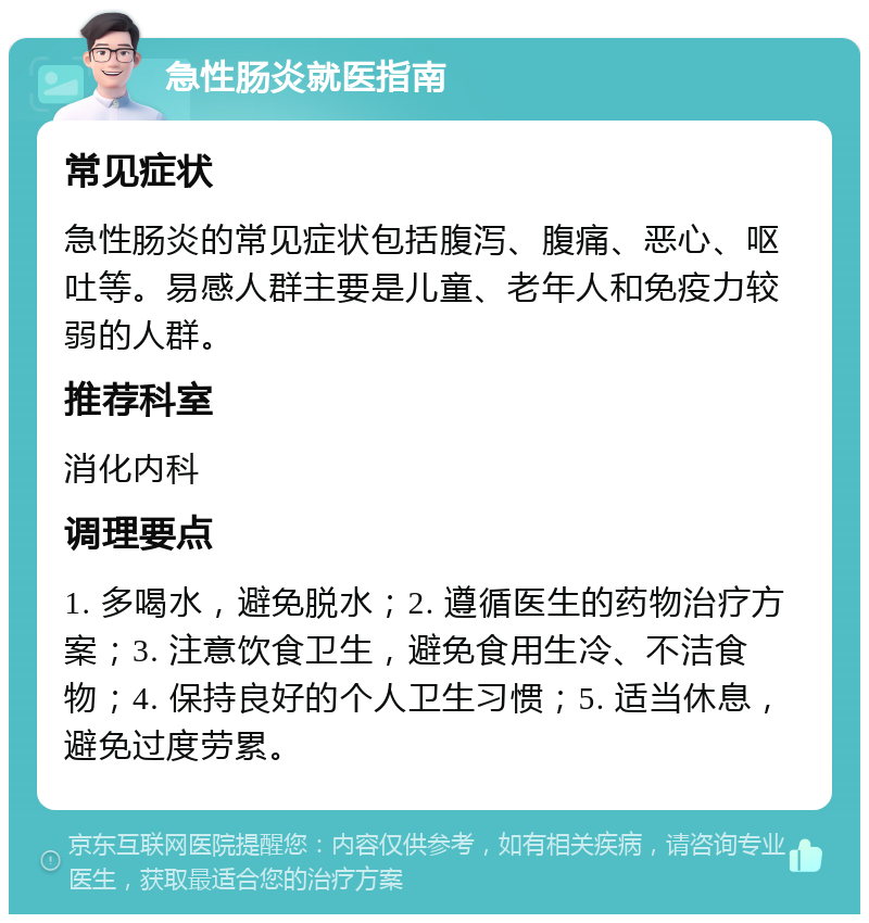 急性肠炎就医指南 常见症状 急性肠炎的常见症状包括腹泻、腹痛、恶心、呕吐等。易感人群主要是儿童、老年人和免疫力较弱的人群。 推荐科室 消化内科 调理要点 1. 多喝水，避免脱水；2. 遵循医生的药物治疗方案；3. 注意饮食卫生，避免食用生冷、不洁食物；4. 保持良好的个人卫生习惯；5. 适当休息，避免过度劳累。