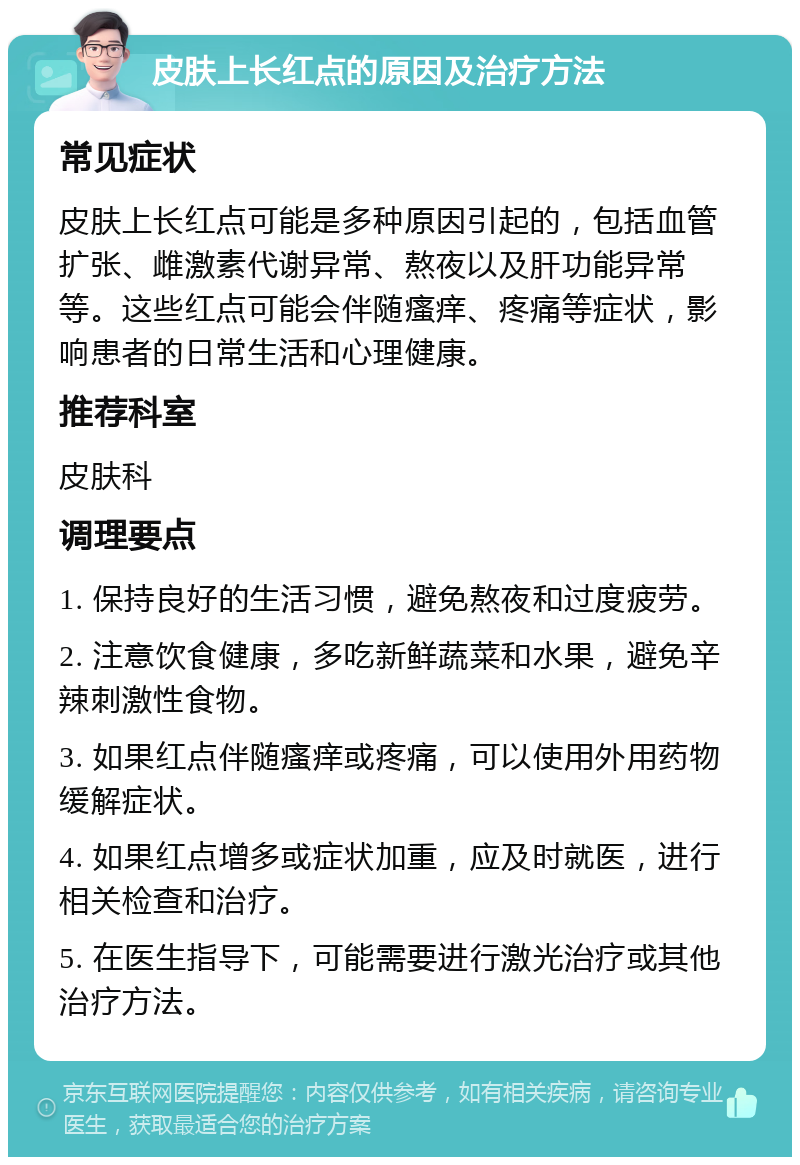 皮肤上长红点的原因及治疗方法 常见症状 皮肤上长红点可能是多种原因引起的，包括血管扩张、雌激素代谢异常、熬夜以及肝功能异常等。这些红点可能会伴随瘙痒、疼痛等症状，影响患者的日常生活和心理健康。 推荐科室 皮肤科 调理要点 1. 保持良好的生活习惯，避免熬夜和过度疲劳。 2. 注意饮食健康，多吃新鲜蔬菜和水果，避免辛辣刺激性食物。 3. 如果红点伴随瘙痒或疼痛，可以使用外用药物缓解症状。 4. 如果红点增多或症状加重，应及时就医，进行相关检查和治疗。 5. 在医生指导下，可能需要进行激光治疗或其他治疗方法。