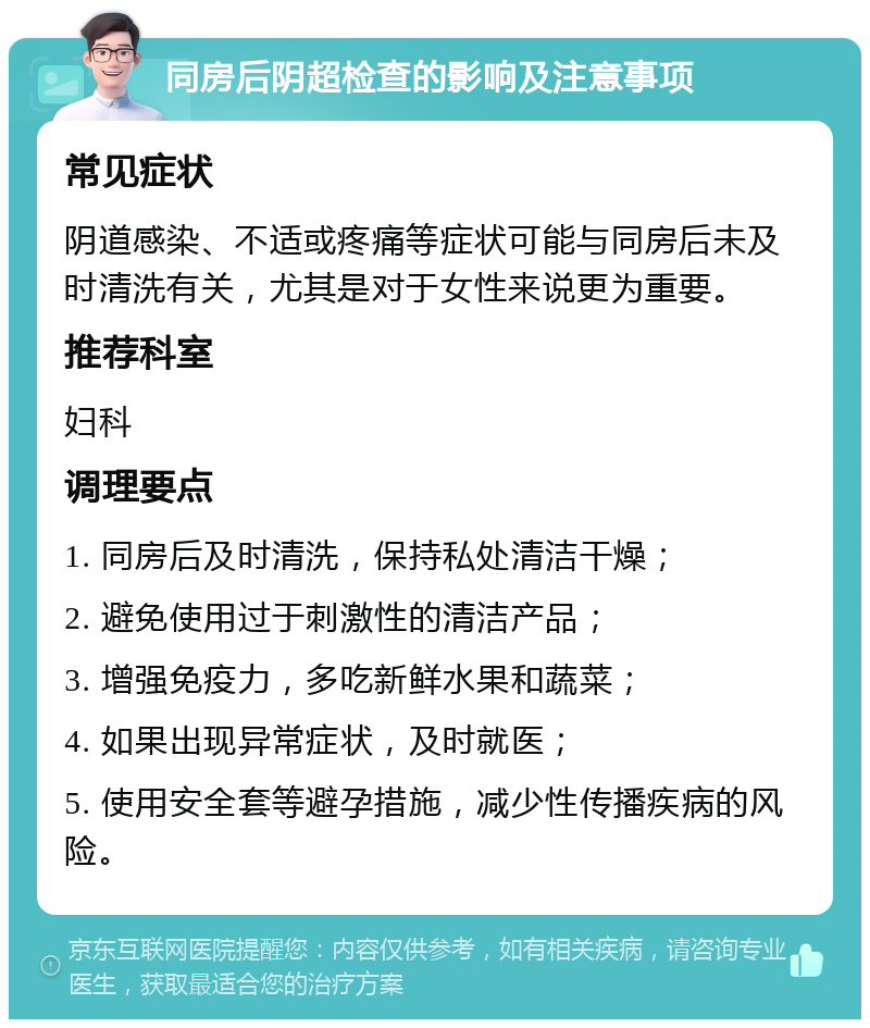 同房后阴超检查的影响及注意事项 常见症状 阴道感染、不适或疼痛等症状可能与同房后未及时清洗有关，尤其是对于女性来说更为重要。 推荐科室 妇科 调理要点 1. 同房后及时清洗，保持私处清洁干燥； 2. 避免使用过于刺激性的清洁产品； 3. 增强免疫力，多吃新鲜水果和蔬菜； 4. 如果出现异常症状，及时就医； 5. 使用安全套等避孕措施，减少性传播疾病的风险。