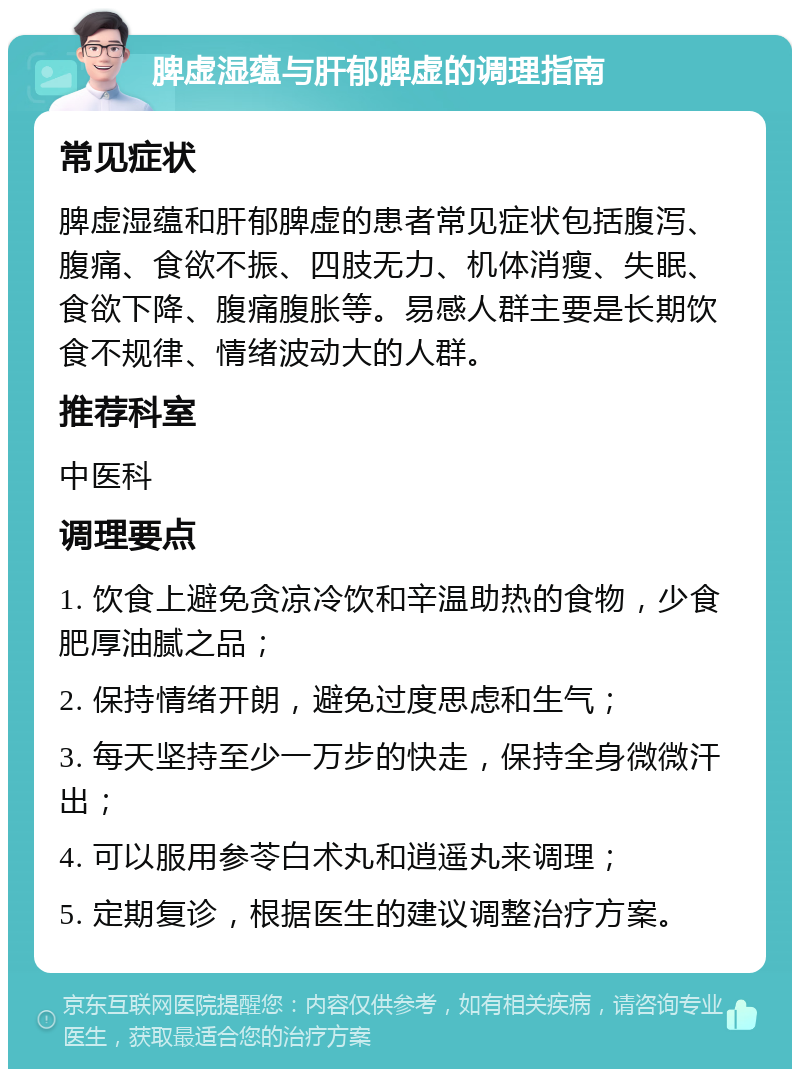 脾虚湿蕴与肝郁脾虚的调理指南 常见症状 脾虚湿蕴和肝郁脾虚的患者常见症状包括腹泻、腹痛、食欲不振、四肢无力、机体消瘦、失眠、食欲下降、腹痛腹胀等。易感人群主要是长期饮食不规律、情绪波动大的人群。 推荐科室 中医科 调理要点 1. 饮食上避免贪凉冷饮和辛温助热的食物，少食肥厚油腻之品； 2. 保持情绪开朗，避免过度思虑和生气； 3. 每天坚持至少一万步的快走，保持全身微微汗出； 4. 可以服用参苓白术丸和逍遥丸来调理； 5. 定期复诊，根据医生的建议调整治疗方案。