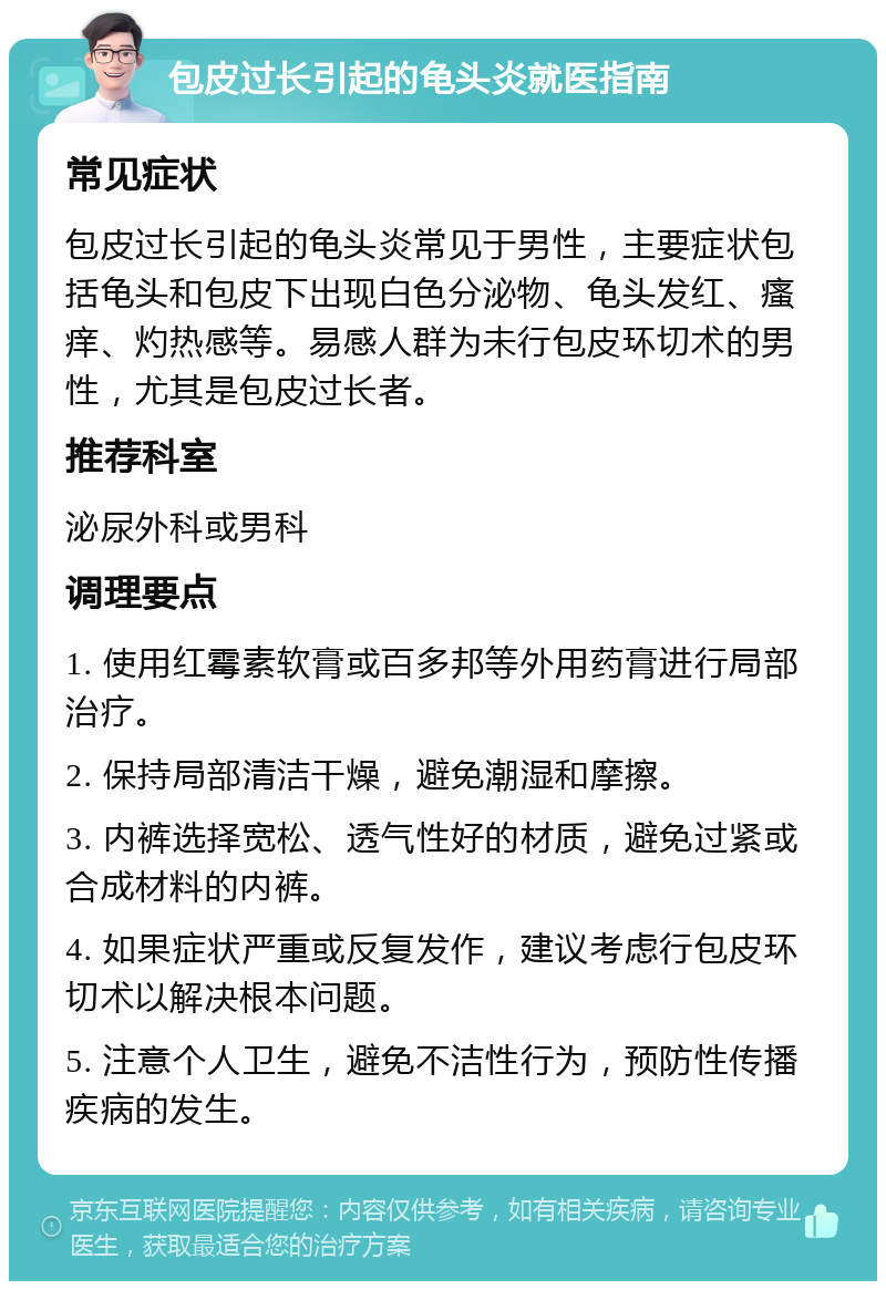 包皮过长引起的龟头炎就医指南 常见症状 包皮过长引起的龟头炎常见于男性，主要症状包括龟头和包皮下出现白色分泌物、龟头发红、瘙痒、灼热感等。易感人群为未行包皮环切术的男性，尤其是包皮过长者。 推荐科室 泌尿外科或男科 调理要点 1. 使用红霉素软膏或百多邦等外用药膏进行局部治疗。 2. 保持局部清洁干燥，避免潮湿和摩擦。 3. 内裤选择宽松、透气性好的材质，避免过紧或合成材料的内裤。 4. 如果症状严重或反复发作，建议考虑行包皮环切术以解决根本问题。 5. 注意个人卫生，避免不洁性行为，预防性传播疾病的发生。