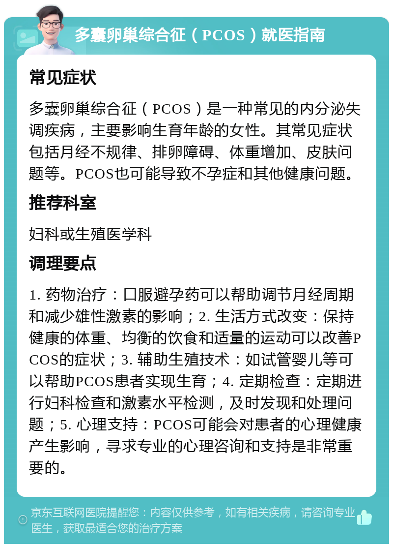 多囊卵巢综合征（PCOS）就医指南 常见症状 多囊卵巢综合征（PCOS）是一种常见的内分泌失调疾病，主要影响生育年龄的女性。其常见症状包括月经不规律、排卵障碍、体重增加、皮肤问题等。PCOS也可能导致不孕症和其他健康问题。 推荐科室 妇科或生殖医学科 调理要点 1. 药物治疗：口服避孕药可以帮助调节月经周期和减少雄性激素的影响；2. 生活方式改变：保持健康的体重、均衡的饮食和适量的运动可以改善PCOS的症状；3. 辅助生殖技术：如试管婴儿等可以帮助PCOS患者实现生育；4. 定期检查：定期进行妇科检查和激素水平检测，及时发现和处理问题；5. 心理支持：PCOS可能会对患者的心理健康产生影响，寻求专业的心理咨询和支持是非常重要的。