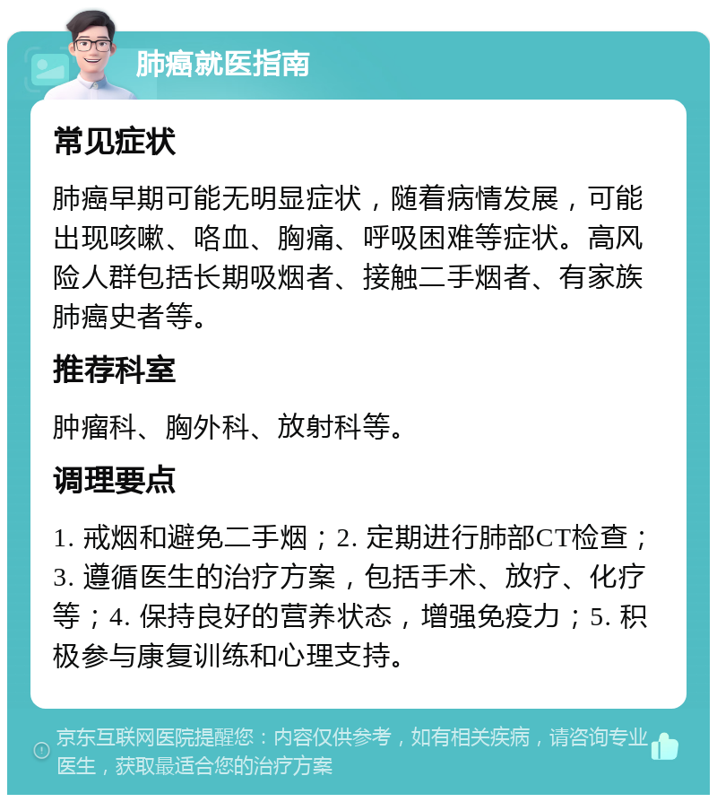 肺癌就医指南 常见症状 肺癌早期可能无明显症状，随着病情发展，可能出现咳嗽、咯血、胸痛、呼吸困难等症状。高风险人群包括长期吸烟者、接触二手烟者、有家族肺癌史者等。 推荐科室 肿瘤科、胸外科、放射科等。 调理要点 1. 戒烟和避免二手烟；2. 定期进行肺部CT检查；3. 遵循医生的治疗方案，包括手术、放疗、化疗等；4. 保持良好的营养状态，增强免疫力；5. 积极参与康复训练和心理支持。