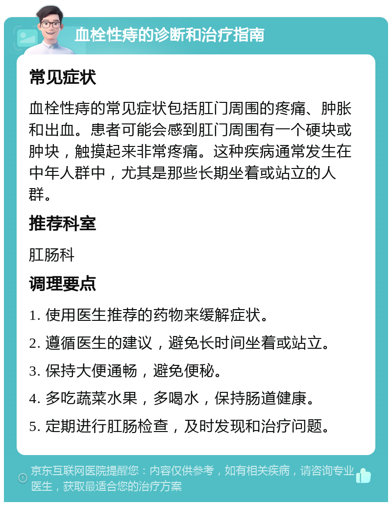 血栓性痔的诊断和治疗指南 常见症状 血栓性痔的常见症状包括肛门周围的疼痛、肿胀和出血。患者可能会感到肛门周围有一个硬块或肿块，触摸起来非常疼痛。这种疾病通常发生在中年人群中，尤其是那些长期坐着或站立的人群。 推荐科室 肛肠科 调理要点 1. 使用医生推荐的药物来缓解症状。 2. 遵循医生的建议，避免长时间坐着或站立。 3. 保持大便通畅，避免便秘。 4. 多吃蔬菜水果，多喝水，保持肠道健康。 5. 定期进行肛肠检查，及时发现和治疗问题。