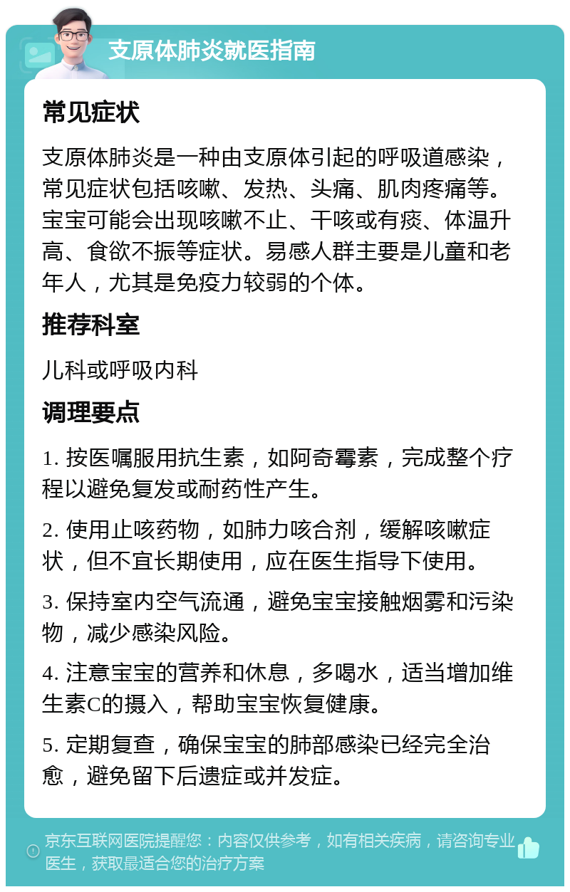 支原体肺炎就医指南 常见症状 支原体肺炎是一种由支原体引起的呼吸道感染，常见症状包括咳嗽、发热、头痛、肌肉疼痛等。宝宝可能会出现咳嗽不止、干咳或有痰、体温升高、食欲不振等症状。易感人群主要是儿童和老年人，尤其是免疫力较弱的个体。 推荐科室 儿科或呼吸内科 调理要点 1. 按医嘱服用抗生素，如阿奇霉素，完成整个疗程以避免复发或耐药性产生。 2. 使用止咳药物，如肺力咳合剂，缓解咳嗽症状，但不宜长期使用，应在医生指导下使用。 3. 保持室内空气流通，避免宝宝接触烟雾和污染物，减少感染风险。 4. 注意宝宝的营养和休息，多喝水，适当增加维生素C的摄入，帮助宝宝恢复健康。 5. 定期复查，确保宝宝的肺部感染已经完全治愈，避免留下后遗症或并发症。