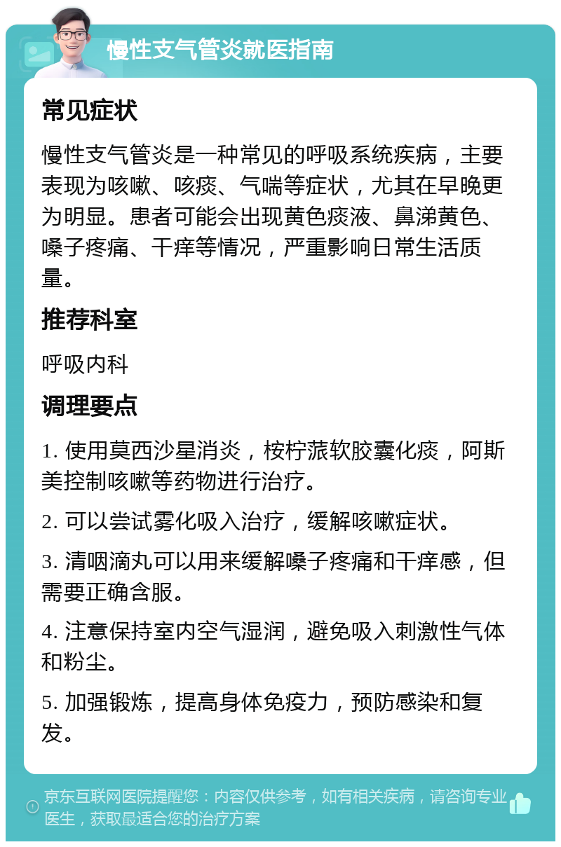 慢性支气管炎就医指南 常见症状 慢性支气管炎是一种常见的呼吸系统疾病，主要表现为咳嗽、咳痰、气喘等症状，尤其在早晚更为明显。患者可能会出现黄色痰液、鼻涕黄色、嗓子疼痛、干痒等情况，严重影响日常生活质量。 推荐科室 呼吸内科 调理要点 1. 使用莫西沙星消炎，桉柠蒎软胶囊化痰，阿斯美控制咳嗽等药物进行治疗。 2. 可以尝试雾化吸入治疗，缓解咳嗽症状。 3. 清咽滴丸可以用来缓解嗓子疼痛和干痒感，但需要正确含服。 4. 注意保持室内空气湿润，避免吸入刺激性气体和粉尘。 5. 加强锻炼，提高身体免疫力，预防感染和复发。