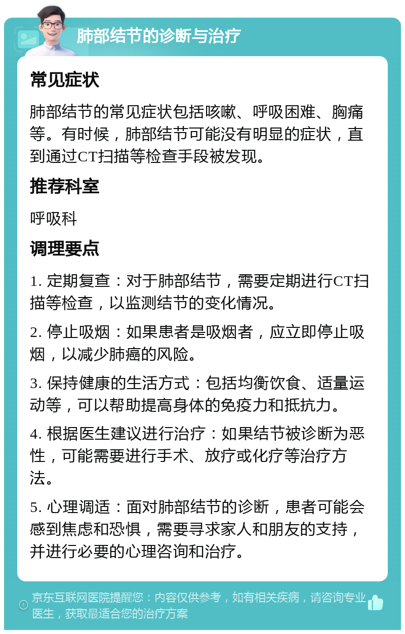 肺部结节的诊断与治疗 常见症状 肺部结节的常见症状包括咳嗽、呼吸困难、胸痛等。有时候，肺部结节可能没有明显的症状，直到通过CT扫描等检查手段被发现。 推荐科室 呼吸科 调理要点 1. 定期复查：对于肺部结节，需要定期进行CT扫描等检查，以监测结节的变化情况。 2. 停止吸烟：如果患者是吸烟者，应立即停止吸烟，以减少肺癌的风险。 3. 保持健康的生活方式：包括均衡饮食、适量运动等，可以帮助提高身体的免疫力和抵抗力。 4. 根据医生建议进行治疗：如果结节被诊断为恶性，可能需要进行手术、放疗或化疗等治疗方法。 5. 心理调适：面对肺部结节的诊断，患者可能会感到焦虑和恐惧，需要寻求家人和朋友的支持，并进行必要的心理咨询和治疗。