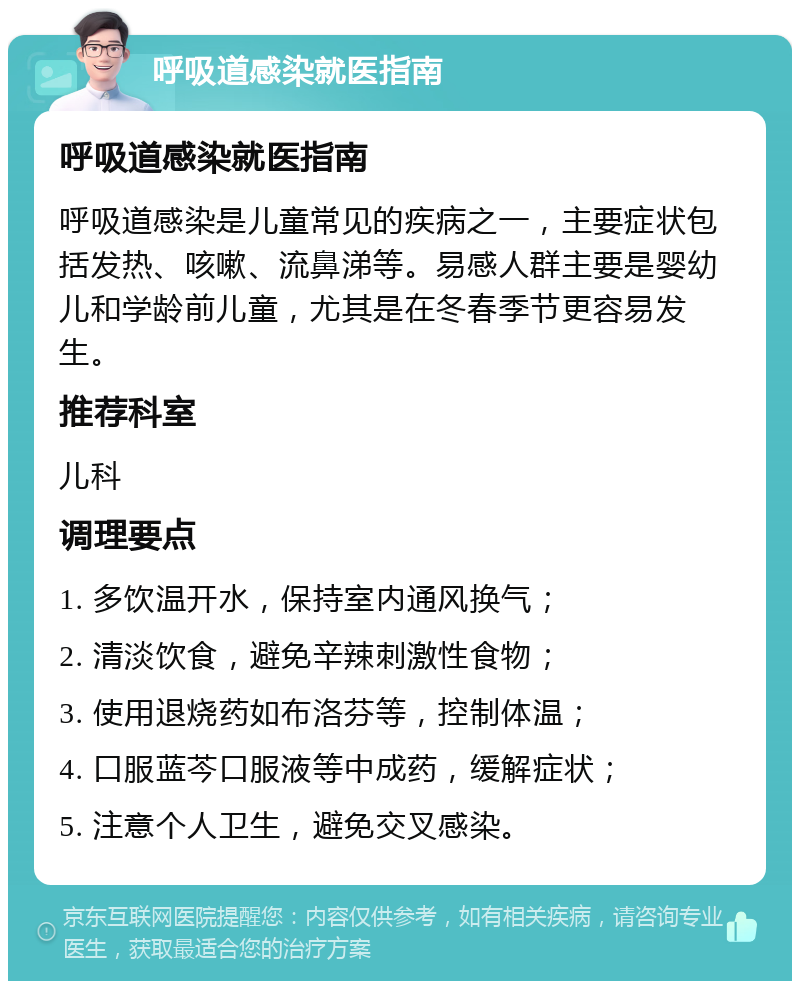 呼吸道感染就医指南 呼吸道感染就医指南 呼吸道感染是儿童常见的疾病之一，主要症状包括发热、咳嗽、流鼻涕等。易感人群主要是婴幼儿和学龄前儿童，尤其是在冬春季节更容易发生。 推荐科室 儿科 调理要点 1. 多饮温开水，保持室内通风换气； 2. 清淡饮食，避免辛辣刺激性食物； 3. 使用退烧药如布洛芬等，控制体温； 4. 口服蓝芩口服液等中成药，缓解症状； 5. 注意个人卫生，避免交叉感染。